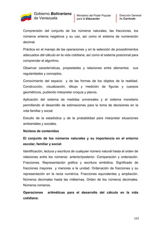 Gobierno Bolivariano
de Venezuela
Ministerio del Poder Popular
para la Educación
Dirección General
de Currículo
Comprensión del conjunto de los números naturales, las fracciones, los
números enteros negativos y su uso, así como el sistema de numeración
decimal.
Práctica en el manejo de las operaciones y en la selección de procedimientos
adecuados del cálculo en la vida cotidiana, así como el sistema posicional para
comprender el algoritmo.
Observar características, propiedades y relaciones entre elementos sus
regularidades y conceptos.
Conocimiento del espacio y de las formas de los objetos de la realidad.
Construcción, visualización, dibujo y medición de figuras y cuerpos
geométricos, pudiendo interpretar croquis y planos.
Aplicación del sistema de medidas universales y el sistema monetario
permitiendo el desarrollo de estimaciones para la toma de decisiones en la
vida familiar y social.
Estudio de la estadística y de la probabilidad para interpretar situaciones
ambientales y sociales.
Núcleos de contenidos
El conjunto de los números naturales y su importancia en el entorno
escolar, familiar y social:
Identificación, lectura y escritura de cualquier número natural hasta el orden de
relaciones entre los números: anterior/posterior. Comparación y ordenación.
Fracciones. Representación gráfica y escritura simbólica. Significado de
fracciones mayores y menores a la unidad. Ordenación de fracciones y su
representación en la recta numérica. Fracciones equivalentes y ampliación.
Números decimales hasta las milésimas. Orden de los números decimales.
Números romanos.
Operaciones aritméticas para el desarrollo del cálculo en la vida
cotidiana:
103
 