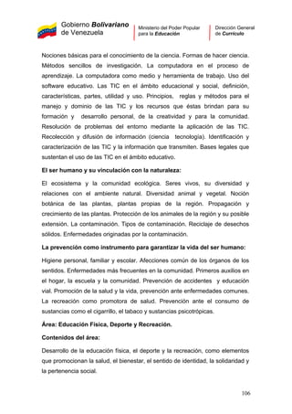 Gobierno Bolivariano
de Venezuela
Ministerio del Poder Popular
para la Educación
Dirección General
de Currículo
Nociones básicas para el conocimiento de la ciencia. Formas de hacer ciencia.
Métodos sencillos de investigación. La computadora en el proceso de
aprendizaje. La computadora como medio y herramienta de trabajo. Uso del
software educativo. Las TIC en el ámbito educacional y social, definición,
características, partes, utilidad y uso. Principios, reglas y métodos para el
manejo y dominio de las TIC y los recursos que éstas brindan para su
formación y desarrollo personal, de la creatividad y para la comunidad.
Resolución de problemas del entorno mediante la aplicación de las TIC.
Recolección y difusión de información (ciencia tecnología). Identificación y
caracterización de las TIC y la información que transmiten. Bases legales que
sustentan el uso de las TIC en el ámbito educativo.
El ser humano y su vinculación con la naturaleza:
El ecosistema y la comunidad ecológica. Seres vivos, su diversidad y
relaciones con el ambiente natural. Diversidad animal y vegetal. Noción
botánica de las plantas, plantas propias de la región. Propagación y
crecimiento de las plantas. Protección de los animales de la región y su posible
extensión. La contaminación. Tipos de contaminación. Reciclaje de desechos
sólidos. Enfermedades originadas por la contaminación.
La prevención como instrumento para garantizar la vida del ser humano:
Higiene personal, familiar y escolar. Afecciones común de los órganos de los
sentidos. Enfermedades más frecuentes en la comunidad. Primeros auxilios en
el hogar, la escuela y la comunidad. Prevención de accidentes y educación
vial. Promoción de la salud y la vida, prevención ante enfermedades comunes.
La recreación como promotora de salud. Prevención ante el consumo de
sustancias como el cigarrillo, el tabaco y sustancias psicotrópicas.
Área: Educación Física, Deporte y Recreación.
Contenidos del área:
Desarrollo de la educación física, el deporte y la recreación, como elementos
que promocionan la salud, el bienestar, el sentido de identidad, la solidaridad y
la pertenencia social.
106
 