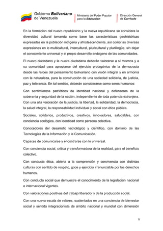Gobierno Bolivariano
de Venezuela
Ministerio del Poder Popular
para la Educación
Dirección General
de Currículo
En la formación del nuevo republicano y la nueva republicana se considera la
diversidad cultural tomando como base las características geohistóricas
expresadas en la población indígena y afrodescendiente, así como las diversas
expresiones en lo multicultural, intercultural, pluricultural y plurilingüe, sin dejar
el conocimiento universal y el propio desarrollo endógeno de las comunidades.
El nuevo ciudadano y la nueva ciudadana deberán valorarse a sí mismos y a
su comunidad para apropiarse del ejercicio protagónico de la democracia
desde las raíces del pensamiento bolivariano con visión integral y en armonía
con la naturaleza, para la construcción de una sociedad solidaria, de justicia,
paz y tolerancia. En tal sentido, deberán considerarse como seres humanos:
Con sentimientos patrióticos de identidad nacional y defensores de la
soberanía y seguridad de la nación, independiente de toda potencia extranjera.
Con una alta valoración de la justicia, la libertad, la solidaridad, la democracia,
la salud integral, la responsabilidad individual y social con ética pública.
Sociales, solidarios, productivos, creativos, innovadores, saludables, con
conciencia ecológica, con identidad como persona colectiva.
Conocedores del desarrollo tecnológico y científico, con dominio de las
Tecnologías de la Información y la Comunicación.
Capaces de comunicarse y encontrarse con lo universal.
Con conciencia social, crítica y transformadora de la realidad, para el beneficio
colectivo.
Con conducta ética, abierta a la comprensión y convivencia con distintas
culturas con sentido de respeto, goce y ejercicio irrenunciable por los derechos
humanos.
Con conducta social que demuestre el conocimiento de la legislación nacional
e internacional vigentes.
Con valoraciones positivas del trabajo liberador y de la producción social.
Con una nueva escala de valores, sustentados en una conciencia de bienestar
social y sentido integracionista de ámbito nacional y mundial con dimensión
8
 
