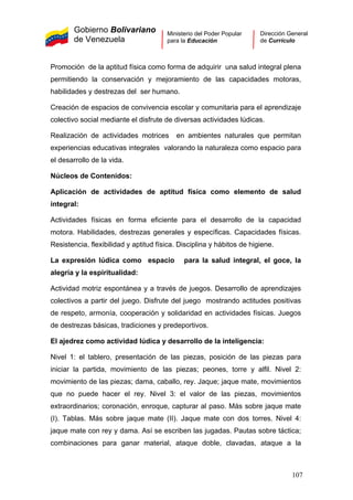 Gobierno Bolivariano
de Venezuela
Ministerio del Poder Popular
para la Educación
Dirección General
de Currículo
Promoción de la aptitud física como forma de adquirir una salud integral plena
permitiendo la conservación y mejoramiento de las capacidades motoras,
habilidades y destrezas del ser humano.
Creación de espacios de convivencia escolar y comunitaria para el aprendizaje
colectivo social mediante el disfrute de diversas actividades lúdicas.
Realización de actividades motrices en ambientes naturales que permitan
experiencias educativas integrales valorando la naturaleza como espacio para
el desarrollo de la vida.
Núcleos de Contenidos:
Aplicación de actividades de aptitud física como elemento de salud
integral:
Actividades físicas en forma eficiente para el desarrollo de la capacidad
motora. Habilidades, destrezas generales y específicas. Capacidades físicas.
Resistencia, flexibilidad y aptitud física. Disciplina y hábitos de higiene.
La expresión lúdica como espacio para la salud integral, el goce, la
alegría y la espiritualidad:
Actividad motriz espontánea y a través de juegos. Desarrollo de aprendizajes
colectivos a partir del juego. Disfrute del juego mostrando actitudes positivas
de respeto, armonía, cooperación y solidaridad en actividades físicas. Juegos
de destrezas básicas, tradiciones y predeportivos.
El ajedrez como actividad lúdica y desarrollo de la inteligencia:
Nivel 1: el tablero, presentación de las piezas, posición de las piezas para
iniciar la partida, movimiento de las piezas; peones, torre y alfil. Nivel 2:
movimiento de las piezas; dama, caballo, rey. Jaque; jaque mate, movimientos
que no puede hacer el rey. Nivel 3: el valor de las piezas, movimientos
extraordinarios; coronación, enroque, capturar al paso. Más sobre jaque mate
(I). Tablas. Más sobre jaque mate (II). Jaque mate con dos torres. Nivel 4:
jaque mate con rey y dama. Así se escriben las jugadas. Pautas sobre táctica;
combinaciones para ganar material, ataque doble, clavadas, ataque a la
107
 