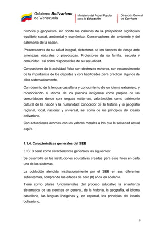 Gobierno Bolivariano
de Venezuela
Ministerio del Poder Popular
para la Educación
Dirección General
de Currículo
histórica y geopolítica, en donde los caminos de la prosperidad signifiquen
equilibrio social, ambiental y económico. Conservadores del ambiente y del
patrimonio de la nación.
Preservadores de su salud integral, detectores de los factores de riesgo ante
amenazas naturales o provocadas. Protectores de su familia, escuela y
comunidad, así como responsables de su sexualidad.
Conocedores de la actividad física con destrezas motoras, con reconocimiento
de la importancia de los deportes y con habilidades para practicar algunos de
ellos sistemáticamente.
Con dominio de la lengua castellana y conocimiento de un idioma extranjero, y
reconociendo el idioma de los pueblos indígenas como propios de las
comunidades donde son lenguas maternas, valorándolos como patrimonio
cultural de la nación y la humanidad; conocedor de la historia y la geografía
regional, local, nacional y universal, así como de los principios del ideario
bolivariano.
Con actuaciones acordes con los valores morales a los que la sociedad actual
aspira.
1.1.4. Características generales del SEB
El SEB tiene como características generales las siguientes:
Se desarrolla en las instituciones educativas creadas para esos fines en cada
uno de los sistemas.
La población atendida institucionalmente por el SEB en sus diferentes
subsistemas, comprende las edades de cero (0) años en adelante.
Tiene como pilares fundamentales del proceso educativo la enseñanza
sistemática de las ciencias en general, de la historia, la geografía, el idioma
castellano, las lenguas indígenas y, en especial, los principios del ideario
bolivariano.
9
 