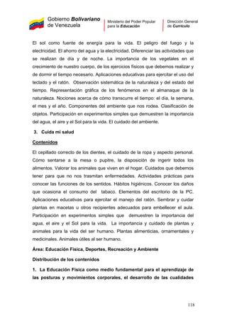Gobierno Bolivariano
de Venezuela
Ministerio del Poder Popular
para la Educación
Dirección General
de Currículo
El sol como fuente de energía para la vida. El peligro del fuego y la
electricidad. El ahorro del agua y la electricidad. Diferenciar las actividades que
se realizan de día y de noche. La importancia de los vegetales en el
crecimiento de nuestro cuerpo, de los ejercicios físicos que debemos realizar y
de dormir el tiempo necesario. Aplicaciones educativas para ejercitar el uso del
teclado y el ratón. Observación sistemática de la naturaleza y del estado del
tiempo. Representación gráfica de los fenómenos en el almanaque de la
naturaleza. Nociones acerca de cómo transcurre el tiempo: el día, la semana,
el mes y el año. Componentes del ambiente que nos rodea. Clasificación de
objetos. Participación en experimentos simples que demuestren la importancia
del agua, el aire y el Sol para la vida. El cuidado del ambiente.
3. Cuida mi salud
Contenidos
El cepillado correcto de los dientes, el cuidado de la ropa y aspecto personal.
Cómo sentarse a la mesa o pupitre, la disposición de ingerir todos los
alimentos. Valorar los animales que viven en el hogar. Cuidados que debemos
tener para que no nos trasmitan enfermedades. Actividades prácticas para
conocer las funciones de los sentidos. Hábitos higiénicos. Conocer los daños
que ocasiona el consumo del tabaco. Elementos del escritorio de la PC.
Aplicaciones educativas para ejercitar el manejo del ratón. Sembrar y cuidar
plantas en macetas u otros recipientes adecuados para embellecer el aula.
Participación en experimentos simples que demuestren la importancia del
agua, el aire y el Sol para la vida. La importancia y cuidado de plantas y
animales para la vida del ser humano. Plantas alimenticias, ornamentales y
medicinales. Animales útiles al ser humano.
Área: Educación Física, Deportes, Recreación y Ambiente
Distribución de los contenidos
1. La Educación Física como medio fundamental para el aprendizaje de
las posturas y movimientos corporales, el desarrollo de las cualidades
118
 