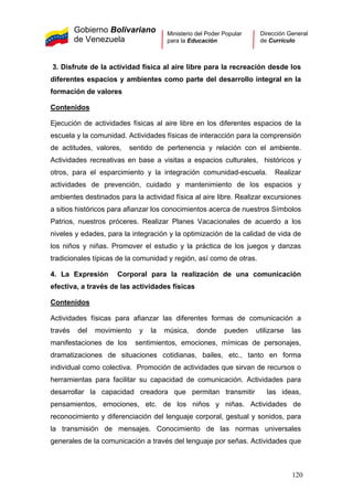 Gobierno Bolivariano
de Venezuela
Ministerio del Poder Popular
para la Educación
Dirección General
de Currículo
3. Disfrute de la actividad física al aire libre para la recreación desde los
diferentes espacios y ambientes como parte del desarrollo integral en la
formación de valores
Contenidos
Ejecución de actividades físicas al aire libre en los diferentes espacios de la
escuela y la comunidad. Actividades físicas de interacción para la comprensión
de actitudes, valores, sentido de pertenencia y relación con el ambiente.
Actividades recreativas en base a visitas a espacios culturales, históricos y
otros, para el esparcimiento y la integración comunidad-escuela. Realizar
actividades de prevención, cuidado y mantenimiento de los espacios y
ambientes destinados para la actividad física al aire libre. Realizar excursiones
a sitios históricos para afianzar los conocimientos acerca de nuestros Símbolos
Patrios, nuestros próceres. Realizar Planes Vacacionales de acuerdo a los
niveles y edades, para la integración y la optimización de la calidad de vida de
los niños y niñas. Promover el estudio y la práctica de los juegos y danzas
tradicionales típicas de la comunidad y región, así como de otras.
4. La Expresión Corporal para la realización de una comunicación
efectiva, a través de las actividades físicas
Contenidos
Actividades físicas para afianzar las diferentes formas de comunicación a
través del movimiento y la música, donde pueden utilizarse las
manifestaciones de los sentimientos, emociones, mímicas de personajes,
dramatizaciones de situaciones cotidianas, bailes, etc., tanto en forma
individual como colectiva. Promoción de actividades que sirvan de recursos o
herramientas para facilitar su capacidad de comunicación. Actividades para
desarrollar la capacidad creadora que permitan transmitir las ideas,
pensamientos, emociones, etc. de los niños y niñas. Actividades de
reconocimiento y diferenciación del lenguaje corporal, gestual y sonidos, para
la transmisión de mensajes. Conocimiento de las normas universales
generales de la comunicación a través del lenguaje por señas. Actividades que
120
 