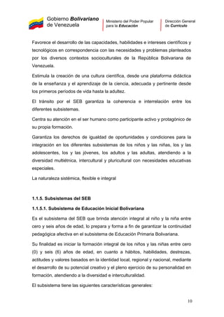 Gobierno Bolivariano
de Venezuela
Ministerio del Poder Popular
para la Educación
Dirección General
de Currículo
Favorece el desarrollo de las capacidades, habilidades e intereses científicos y
tecnológicos en correspondencia con las necesidades y problemas planteados
por los diversos contextos socioculturales de la República Bolivariana de
Venezuela.
Estimula la creación de una cultura científica, desde una plataforma didáctica
de la enseñanza y el aprendizaje de la ciencia, adecuada y pertinente desde
los primeros períodos de vida hasta la adultez.
El tránsito por el SEB garantiza la coherencia e interrelación entre los
diferentes subsistemas.
Centra su atención en el ser humano como participante activo y protagónico de
su propia formación.
Garantiza los derechos de igualdad de oportunidades y condiciones para la
integración en los diferentes subsistemas de los niños y las niñas, los y las
adolescentes, los y las jóvenes, los adultos y las adultas, atendiendo a la
diversidad multiétnica, intercultural y pluricultural con necesidades educativas
especiales.
La naturaleza sistémica, flexible e integral
1.1.5. Subsistemas del SEB
1.1.5.1. Subsistema de Educación Inicial Bolivariana
Es el subsistema del SEB que brinda atención integral al niño y la niña entre
cero y seis años de edad, lo prepara y forma a fin de garantizar la continuidad
pedagógica afectiva en el subsistema de Educación Primaria Bolivariana.
Su finalidad es iniciar la formación integral de los niños y las niñas entre cero
(0) y seis (6) años de edad, en cuanto a hábitos, habilidades, destrezas,
actitudes y valores basados en la identidad local, regional y nacional, mediante
el desarrollo de su potencial creativo y el pleno ejercicio de su personalidad en
formación, atendiendo a la diversidad e interculturalidad.
El subsistema tiene las siguientes características generales:
10
 