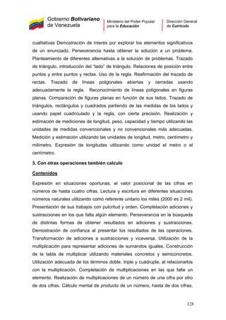 Gobierno Bolivariano
de Venezuela
Ministerio del Poder Popular
para la Educación
Dirección General
de Currículo
cualitativas Demostración de interés por explorar los elementos significativos
de un enunciado. Perseverancia hasta obtener la solución a un problema.
Planteamiento de diferentes alternativas a la solución de problemas. Trazado
de triángulo, introducción del “lado” de triángulo. Relaciones de posición entre
puntos y entre puntos y rectas. Uso de la regla. Reafirmación del trazado de
rectas. Trazado de líneas poligonales abiertas y cerradas usando
adecuadamente la regla. Reconocimiento de líneas poligonales en figuras
planas. Comparación de figuras planas en función de sus lados. Trazado de
triángulos, rectángulos y cuadrados partiendo de las medidas de los lados y
usando papel cuadriculado y la regla, con cierta precisión. Realización y
estimación de mediciones de longitud, peso, capacidad y tiempo utilizando las
unidades de medidas convencionales y no convencionales más adecuadas.
Medición y estimación utilizando las unidades de longitud, metro, centímetro y
milímetro. Expresión de longitudes utilizando como unidad el metro o el
centímetro.
3. Con otras operaciones también calculo
Contenidos
Expresión en situaciones oportunas, el valor posicional de las cifras en
números de hasta cuatro cifras. Lectura y escritura en diferentes situaciones
números naturales utilizando como referente unitario los miles (2000 es 2 mil).
Presentación de sus trabajos con pulcritud y orden. Completación adiciones y
sustracciones en los que falta algún elemento. Perseverancia en la búsqueda
de distintas formas de obtener resultados en adiciones y sustracciones.
Demostración de confianza al presentar los resultados de las operaciones.
Transformación de adiciones a sustracciones y viceversa. Utilización de la
multiplicación para representar adiciones de sumandos iguales. Construcción
de la tabla de multiplicar utilizando materiales concretos y semiconcretos.
Utilización adecuada de los términos doble, triple y cuádruple, al relacionarlos
con la multiplicación. Completación de multiplicaciones en las que falte un
elemento. Realización de multiplicaciones de un número de una cifra por otro
de dos cifras. Cálculo mental de producto de un número, hasta de dos cifras,
128
 