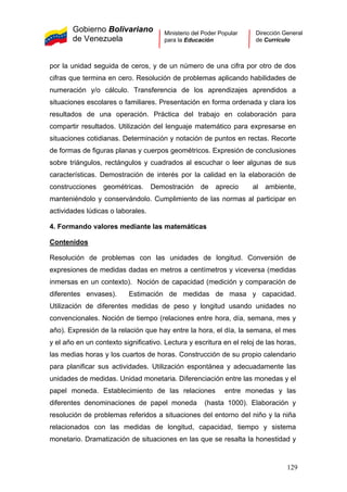 Gobierno Bolivariano
de Venezuela
Ministerio del Poder Popular
para la Educación
Dirección General
de Currículo
por la unidad seguida de ceros, y de un número de una cifra por otro de dos
cifras que termina en cero. Resolución de problemas aplicando habilidades de
numeración y/o cálculo. Transferencia de los aprendizajes aprendidos a
situaciones escolares o familiares. Presentación en forma ordenada y clara los
resultados de una operación. Práctica del trabajo en colaboración para
compartir resultados. Utilización del lenguaje matemático para expresarse en
situaciones cotidianas. Determinación y notación de puntos en rectas. Recorte
de formas de figuras planas y cuerpos geométricos. Expresión de conclusiones
sobre triángulos, rectángulos y cuadrados al escuchar o leer algunas de sus
características. Demostración de interés por la calidad en la elaboración de
construcciones geométricas. Demostración de aprecio al ambiente,
manteniéndolo y conservándolo. Cumplimiento de las normas al participar en
actividades lúdicas o laborales.
4. Formando valores mediante las matemáticas
Contenidos
Resolución de problemas con las unidades de longitud. Conversión de
expresiones de medidas dadas en metros a centímetros y viceversa (medidas
inmersas en un contexto). Noción de capacidad (medición y comparación de
diferentes envases). Estimación de medidas de masa y capacidad.
Utilización de diferentes medidas de peso y longitud usando unidades no
convencionales. Noción de tiempo (relaciones entre hora, día, semana, mes y
año). Expresión de la relación que hay entre la hora, el día, la semana, el mes
y el año en un contexto significativo. Lectura y escritura en el reloj de las horas,
las medias horas y los cuartos de horas. Construcción de su propio calendario
para planificar sus actividades. Utilización espontánea y adecuadamente las
unidades de medidas. Unidad monetaria. Diferenciación entre las monedas y el
papel moneda. Establecimiento de las relaciones entre monedas y las
diferentes denominaciones de papel moneda (hasta 1000). Elaboración y
resolución de problemas referidos a situaciones del entorno del niño y la niña
relacionados con las medidas de longitud, capacidad, tiempo y sistema
monetario. Dramatización de situaciones en las que se resalta la honestidad y
129
 