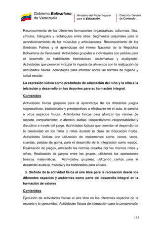 Gobierno Bolivariano
de Venezuela
Ministerio del Poder Popular
para la Educación
Dirección General
de Currículo
Reconocimiento de las diferentes formaciones organizativas: columnas, filas,
círculos, triángulos y rectángulos entre otros. Segmentos corporales para el
acondicionamiento de los músculos y articulaciones. Reconocimiento de los
Símbolos Patrios y el aprendizaje del Himno Nacional de la República
Bolivariana de Venezuela. Actividades grupales e individuales con pelotas para
el desarrollo de habilidades kinestésicas, oculomanual y oculopodal.
Actividades que permitan vincular la ingesta de alimentos con la realización de
actividades físicas. Actividades para informar sobre las normas de higiene y
salud escolar.
La expresión lúdica como preámbulo de adaptación del niño y la niña a la
iniciación y desarrollo en los deportes para su formación integral.
Contenidos
Actividades físicas grupales para el aprendizaje de los diferentes juegos
cognoscitivos, tradicionales y predeportivos a efectuarse en el aula, la cancha
u otros espacios físicos. Actividades físicas para afianzar los valores de
respeto, compañerismo, lo afectivo, lealtad, cooperativismo, responsabilidad y
disciplina a través del juego. Actividades lúdicas que permitan el desarrollo de
la creatividad en los niños y niñas durante la clase de Educación Física.
Actividades lúdicas con utilización de implementos como: conos, tacos,
cuerdas, pelotas de goma, para el desarrollo de la integración como equipo.
Realización de juegos, utilizando las normas creadas por los mismos niños y
niñas. Realización de juegos entre los grupos, utilizando las operaciones
básicas matemáticas. Actividades grupales, utilizando cantos para el
desarrollo auditivo, musical y las habilidades para el baile.
3. Disfrute de la actividad física al aire libre para la recreación desde los
diferentes espacios y ambientes como parte del desarrollo integral en la
formación de valores
Contenidos
Ejecución de actividades físicas al aire libre en los diferentes espacios de la
escuela y la comunidad. Actividades físicas de interacción para la comprensión
133
 