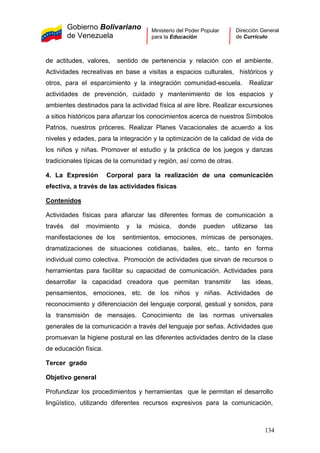 Gobierno Bolivariano
de Venezuela
Ministerio del Poder Popular
para la Educación
Dirección General
de Currículo
de actitudes, valores, sentido de pertenencia y relación con el ambiente.
Actividades recreativas en base a visitas a espacios culturales, históricos y
otros, para el esparcimiento y la integración comunidad-escuela. Realizar
actividades de prevención, cuidado y mantenimiento de los espacios y
ambientes destinados para la actividad física al aire libre. Realizar excursiones
a sitios históricos para afianzar los conocimientos acerca de nuestros Símbolos
Patrios, nuestros próceres. Realizar Planes Vacacionales de acuerdo a los
niveles y edades, para la integración y la optimización de la calidad de vida de
los niños y niñas. Promover el estudio y la práctica de los juegos y danzas
tradicionales típicas de la comunidad y región, así como de otras.
4. La Expresión Corporal para la realización de una comunicación
efectiva, a través de las actividades físicas
Contenidos
Actividades físicas para afianzar las diferentes formas de comunicación a
través del movimiento y la música, donde pueden utilizarse las
manifestaciones de los sentimientos, emociones, mímicas de personajes,
dramatizaciones de situaciones cotidianas, bailes, etc., tanto en forma
individual como colectiva. Promoción de actividades que sirvan de recursos o
herramientas para facilitar su capacidad de comunicación. Actividades para
desarrollar la capacidad creadora que permitan transmitir las ideas,
pensamientos, emociones, etc. de los niños y niñas. Actividades de
reconocimiento y diferenciación del lenguaje corporal, gestual y sonidos, para
la transmisión de mensajes. Conocimiento de las normas universales
generales de la comunicación a través del lenguaje por señas. Actividades que
promuevan la higiene postural en las diferentes actividades dentro de la clase
de educación física.
Tercer grado
Objetivo general
Profundizar los procedimientos y herramientas que le permitan el desarrollo
lingüístico, utilizando diferentes recursos expresivos para la comunicación,
134
 