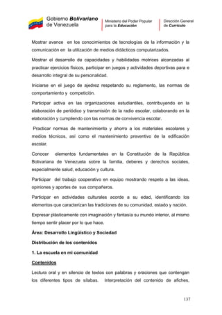Gobierno Bolivariano
de Venezuela
Ministerio del Poder Popular
para la Educación
Dirección General
de Currículo
Mostrar avance en los conocimientos de tecnologías de la información y la
comunicación en la utilización de medios didácticos computarizados.
Mostrar el desarrollo de capacidades y habilidades motrices alcanzadas al
practicar ejercicios físicos, participar en juegos y actividades deportivas para e
desarrollo integral de su personalidad.
Iniciarse en el juego de ajedrez respetando su reglamento, las normas de
comportamiento y competición.
Participar activa en las organizaciones estudiantiles, contribuyendo en la
elaboración de periódico y transmisión de la radio escolar, colaborando en la
elaboración y cumpliendo con las normas de convivencia escolar.
Practicar normas de mantenimiento y ahorro a los materiales escolares y
medios técnicos, así como el mantenimiento preventivo de la edificación
escolar.
Conocer elementos fundamentales en la Constitución de la República
Bolivariana de Venezuela sobre la familia, deberes y derechos sociales,
especialmente salud, educación y cultura.
Participar del trabajo cooperativo en equipo mostrando respeto a las ideas,
opiniones y aportes de sus compañeros.
Participar en actividades culturales acorde a su edad, identificando los
elementos que caracterizan las tradiciones de su comunidad, estado y nación.
Expresar plásticamente con imaginación y fantasía su mundo interior, al mismo
tiempo sentir placer por lo que hace.
Área: Desarrollo Lingüístico y Sociedad
Distribución de los contenidos
1. La escuela en mi comunidad
Contenidos
Lectura oral y en silencio de textos con palabras y oraciones que contengan
los diferentes tipos de sílabas. Interpretación del contenido de afiches,
137
 