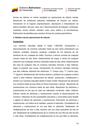 Gobierno Bolivariano
de Venezuela
Ministerio del Poder Popular
para la Educación
Dirección General
de Currículo
formas de obtener un mismo resultado en operaciones de cálculo mental.
Resolución de problemas aplicando habilidades de fracción y/o cálculo.
Orientación en el espacio (representación, descripción e interpretación de
planos sencillos: del aula, casa, etc.). Reconocimiento de triángulo, rectángulo,
cuadrado, círculo, cilindro, ortoedro, cubo, cono, esfera y la circunferencia.
Elaboración de plantillas para construir formas de cuerpos geométricos.
2. Realizo nuevas operaciones de cálculo
Contenidos
Los números naturales desde 0 hasta 1.000.000. Composición y
descomposición de números naturales hasta de seis cifras entendiendo sus
órdenes: unidades, decenas, centenas, unidades de mil, decenas de mil,
centenas de mil, unidades de millón. Escritura y lectura correcta de cualquier
número hasta de seis cifras. Ordenamiento de mayor a menor de cualquier
colección que contenga números naturales hasta de seis cifras. Determinación
del valor de cualquier cifra en números naturales menores a diez millones,
según la posición que ocupe. Comparación de números naturales menores
que diez millones utilizando las relaciones ">" (mayor que), "<" (menor que),
"=" (igual a). Señalamiento del número anterior y posterior de cualquier número
menor a diez millones. Operaciones de adición, sustracción, multiplicación y
división con números naturales desde 0 hasta 10.000. Resolución de adiciones
con números hasta de seis cifras en forma horizontal y vertical. Resolución de
sustracciones con números hasta de seis cifras. Resolución de adiciones y
sustracciones en las que se usen los referentes numéricos: miles, millones.
Cálculo mental de adiciones y sustracciones usando la descomposición de
números. Utilización de las propiedades asociativa y conmutativa para facilitar
y agilizar el cálculo de adiciones y sustracciones. Estimación de adiciones y
sustracciones, con datos de la realidad, usando el redondeo. Completación de
adiciones y sustracciones en los que falta un elemento. Realización de
multiplicaciones de tres o más números (de una cifra) asociando de dos en
dos. Realización de multiplicaciones de un número de una cifra por otro de dos
o más cifras. Completación de multiplicaciones en las que falta un elemento.
141
 