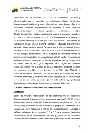 Gobierno Bolivariano
de Venezuela
Ministerio del Poder Popular
para la Educación
Dirección General
de Currículo
Construcción de los múltiplos de 2 y de 5 comenzando por cero y
relacionándolos con la operación de multiplicación. Noción de división.
Determinación de cocientes y restos al repartir en partes iguales objetos en
situaciones concretas. Determinación de cocientes y restos mediante
sustracciones sucesivas al realizar reparticiones en situaciones concretas.
Cálculo de cocientes y restos en divisiones exactas e inexactas, usando el
algoritmo con divisores que tengan una cifra. Establecimiento de la relación
que hay entre el resto y el divisor que hay en una división. Completación de
divisiones en las que falte un elemento. Utilización adecuada de los términos:
dividendo, divisor, cociente y resto. Demostración de interés por el crecimiento
grupal en su aula. Presentación en forma ordenada y clara de los resultados
de sus trabajos. Perseverancia en la búsqueda de diferentes formas de
obtener un mismo resultado en operaciones de cálculo mental. Resolución de
problemas aplicando habilidades de fracción y/o cálculo. Noción del uso de la
calculadora. Medidas de longitud. Expresión de la longitud de diferentes
objetos del entorno y la capacidad de algunos recipientes utilizando medidas
convencionales (m, 1/2m, 1/4m, dm, cm, m, L, 1/2L, 1/4L). Medición y
estimación de objetos del entorno escolar utilizando las unidades del metro,
decímetro, centímetro y milímetro. Utilización adecuada de los instrumentos
convencionales de medida de longitud (metro, cinta métrica, regla graduada).
Resolución de problemas con la aplicación de unidades de longitud.
3. Amplio mis conocimientos con nuevos problemas
Contenidos
Noción de fracción. Identificación de los elementos de las fracciones.
Determinación práctica de la cantidad que expresa una fracción: Ej: 1/2 docena
de naranja es igual a 6 naranjas; 1/4 de estudiantes de nuestro salón irán al
parque, de 36 estudiantes s irán 9 estudiantes al parque, etc. Exploración de la
equivalencia entre fracciones a través de representaciones concretas y
gráficas. Utilización de los símbolos "<" y ">" para comparar fracciones,
basándose en las representaciones concretas y gráficas de las fracciones.
Asociación de los términos décima, centésima y milésima con las fracciones
142
 