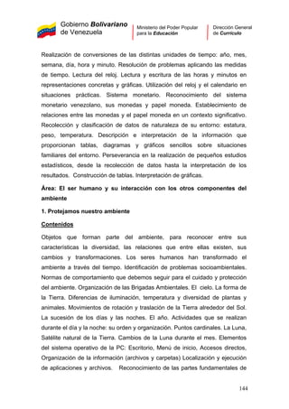 Gobierno Bolivariano
de Venezuela
Ministerio del Poder Popular
para la Educación
Dirección General
de Currículo
Realización de conversiones de las distintas unidades de tiempo: año, mes,
semana, día, hora y minuto. Resolución de problemas aplicando las medidas
de tiempo. Lectura del reloj. Lectura y escritura de las horas y minutos en
representaciones concretas y gráficas. Utilización del reloj y el calendario en
situaciones prácticas. Sistema monetario. Reconocimiento del sistema
monetario venezolano, sus monedas y papel moneda. Establecimiento de
relaciones entre las monedas y el papel moneda en un contexto significativo.
Recolección y clasificación de datos de naturaleza de su entorno: estatura,
peso, temperatura. Descripción e interpretación de la información que
proporcionan tablas, diagramas y gráficos sencillos sobre situaciones
familiares del entorno. Perseverancia en la realización de pequeños estudios
estadísticos, desde la recolección de datos hasta la interpretación de los
resultados. Construcción de tablas. Interpretación de gráficas.
Área: El ser humano y su interacción con los otros componentes del
ambiente
1. Protejamos nuestro ambiente
Contenidos
Objetos que forman parte del ambiente, para reconocer entre sus
características la diversidad, las relaciones que entre ellas existen, sus
cambios y transformaciones. Los seres humanos han transformado el
ambiente a través del tiempo. Identificación de problemas socioambientales.
Normas de comportamiento que debemos seguir para el cuidado y protección
del ambiente. Organización de las Brigadas Ambientales. El cielo. La forma de
la Tierra. Diferencias de iluminación, temperatura y diversidad de plantas y
animales. Movimientos de rotación y traslación de la Tierra alrededor del Sol.
La sucesión de los días y las noches. El año. Actividades que se realizan
durante el día y la noche: su orden y organización. Puntos cardinales. La Luna,
Satélite natural de la Tierra. Cambios de la Luna durante el mes. Elementos
del sistema operativo de la PC: Escritorio, Menú de inicio, Accesos directos,
Organización de la información (archivos y carpetas) Localización y ejecución
de aplicaciones y archivos. Reconocimiento de las partes fundamentales de
144
 