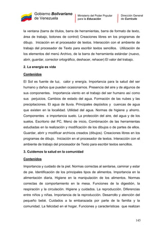 Gobierno Bolivariano
de Venezuela
Ministerio del Poder Popular
para la Educación
Dirección General
de Currículo
la ventana (barra de títulos, barra de herramientas, barra de formato de texto,
área de trabajo, botones de control) Creaciones libres en los programas de
dibujo. Iniciación en el procesador de textos. Interacción con el ambiente de
trabajo del procesador de Texto para escribir textos sencillos. Utilización de
los elementos del menú Archivo, de la barra de herramienta estándar (nuevo,
abrir, guardar, corrector ortográfico, deshacer, rehacer) El valor del trabajo.
2. La energía es vida
Contenidos
El Sol es fuente de luz, calor y energía. Importancia para la salud del ser
humano y daños que pueden ocasionarnos. Presencia del aire y de algunos de
sus componentes. Importancia viento en el trabajo del ser humano así como
sus perjuicios. Cambios de estado del agua. Formación de las nubes y las
precipitaciones. El agua de lluvia. Principales depósitos y cuencas de agua
que existen en la localidad. Utilidad del agua. Normas de higiene y ahorro.
Componentes e importancia suelo. La protección del aire, del agua y de los
suelos. Escritorio del PC, Menú de inicio, Combinación de las herramientas
estudiadas en la realización y modificación de los dibujos o de partes de ellos.
Guardar, abrir y modificar archivos creados (dibujos). Creaciones libres en los
programas de dibujo. Iniciación en el procesador de textos. Interacción con el
ambiente de trabajo del procesador de Texto para escribir textos sencillos.
3. Cuidemos la salud en la comunidad
Contenidos
Importancia y cuidado de la piel. Normas correctas al sentarse, caminar y estar
de pie. Identificación de los principales tipos de alimentos. Importancia en la
alimentación diaria. Higiene en la manipulación de los alimentos. Normas
correctas de comportamiento en la mesa. Funciones de la digestión, la
respiración y la circulación. Higiene y cuidados. La reproducción. Diferencias
entre niños y niñas. Importancia de la reproducción. Desarrollo y atención del
pequeño bebé. Cuidados a la embarazada por parte de la familia y la
comunidad. La felicidad en el hogar. Funciones y características que realizan
145
 