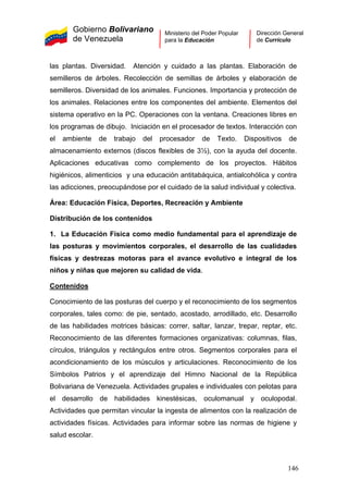 Gobierno Bolivariano
de Venezuela
Ministerio del Poder Popular
para la Educación
Dirección General
de Currículo
las plantas. Diversidad. Atención y cuidado a las plantas. Elaboración de
semilleros de árboles. Recolección de semillas de árboles y elaboración de
semilleros. Diversidad de los animales. Funciones. Importancia y protección de
los animales. Relaciones entre los componentes del ambiente. Elementos del
sistema operativo en la PC. Operaciones con la ventana. Creaciones libres en
los programas de dibujo. Iniciación en el procesador de textos. Interacción con
el ambiente de trabajo del procesador de Texto. Dispositivos de
almacenamiento externos (discos flexibles de 3½), con la ayuda del docente.
Aplicaciones educativas como complemento de los proyectos. Hábitos
higiénicos, alimenticios y una educación antitabáquica, antialcohólica y contra
las adicciones, preocupándose por el cuidado de la salud individual y colectiva.
Área: Educación Física, Deportes, Recreación y Ambiente
Distribución de los contenidos
1. La Educación Física como medio fundamental para el aprendizaje de
las posturas y movimientos corporales, el desarrollo de las cualidades
físicas y destrezas motoras para el avance evolutivo e integral de los
niños y niñas que mejoren su calidad de vida.
Contenidos
Conocimiento de las posturas del cuerpo y el reconocimiento de los segmentos
corporales, tales como: de pie, sentado, acostado, arrodillado, etc. Desarrollo
de las habilidades motrices básicas: correr, saltar, lanzar, trepar, reptar, etc.
Reconocimiento de las diferentes formaciones organizativas: columnas, filas,
círculos, triángulos y rectángulos entre otros. Segmentos corporales para el
acondicionamiento de los músculos y articulaciones. Reconocimiento de los
Símbolos Patrios y el aprendizaje del Himno Nacional de la República
Bolivariana de Venezuela. Actividades grupales e individuales con pelotas para
el desarrollo de habilidades kinestésicas, oculomanual y oculopodal.
Actividades que permitan vincular la ingesta de alimentos con la realización de
actividades físicas. Actividades para informar sobre las normas de higiene y
salud escolar.
146
 