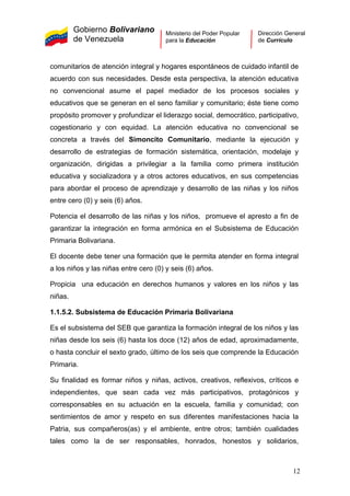 Gobierno Bolivariano
de Venezuela
Ministerio del Poder Popular
para la Educación
Dirección General
de Currículo
comunitarios de atención integral y hogares espontáneos de cuidado infantil de
acuerdo con sus necesidades. Desde esta perspectiva, la atención educativa
no convencional asume el papel mediador de los procesos sociales y
educativos que se generan en el seno familiar y comunitario; éste tiene como
propósito promover y profundizar el liderazgo social, democrático, participativo,
cogestionario y con equidad. La atención educativa no convencional se
concreta a través del Simoncito Comunitario, mediante la ejecución y
desarrollo de estrategias de formación sistemática, orientación, modelaje y
organización, dirigidas a privilegiar a la familia como primera institución
educativa y socializadora y a otros actores educativos, en sus competencias
para abordar el proceso de aprendizaje y desarrollo de las niñas y los niños
entre cero (0) y seis (6) años.
Potencia el desarrollo de las niñas y los niños, promueve el apresto a fin de
garantizar la integración en forma armónica en el Subsistema de Educación
Primaria Bolivariana.
El docente debe tener una formación que le permita atender en forma integral
a los niños y las niñas entre cero (0) y seis (6) años.
Propicia una educación en derechos humanos y valores en los niños y las
niñas.
1.1.5.2. Subsistema de Educación Primaria Bolivariana
Es el subsistema del SEB que garantiza la formación integral de los niños y las
niñas desde los seis (6) hasta los doce (12) años de edad, aproximadamente,
o hasta concluir el sexto grado, último de los seis que comprende la Educación
Primaria.
Su finalidad es formar niños y niñas, activos, creativos, reflexivos, críticos e
independientes, que sean cada vez más participativos, protagónicos y
corresponsables en su actuación en la escuela, familia y comunidad; con
sentimientos de amor y respeto en sus diferentes manifestaciones hacia la
Patria, sus compañeros(as) y el ambiente, entre otros; también cualidades
tales como la de ser responsables, honrados, honestos y solidarios,
12
 