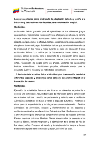 Gobierno Bolivariano
de Venezuela
Ministerio del Poder Popular
para la Educación
Dirección General
de Currículo
La expresión lúdica como preámbulo de adaptación del niño y la niña a la
iniciación y desarrollo en los deportes para su formación integral.
Contenidos
Actividades físicas grupales para el aprendizaje de los diferentes juegos
cognoscitivos, tradicionales y predeportivos a efectuarse en el aula, la cancha
u otros espacios físicos. Actividades físicas para afianzar los valores de
respeto, compañerismo, lo afectivo, lealtad, cooperativismo, responsabilidad y
disciplina a través del juego. Actividades lúdicas que permitan el desarrollo de
la creatividad en los niños y niñas durante la clase de Educación Física.
Actividades lúdicas con utilización de implementos como: conos, tacos,
cuerdas, pelotas de goma, para el desarrollo de la integración como equipo.
Realización de juegos, utilizando las normas creadas por los mismos niños y
niñas. Realización de juegos entre los grupos, utilizando las operaciones
básicas matemáticas. Actividades grupales, utilizando cantos para el
desarrollo auditivo, musical y las habilidades para el baile.
3. Disfrute de la actividad física al aire libre para la recreación desde los
diferentes espacios y ambientes como parte del desarrollo integral en la
formación de valores
Contenidos
Ejecución de actividades físicas al aire libre en los diferentes espacios de la
escuela y la comunidad. Actividades físicas de interacción para la comprensión
de actitudes, valores, sentido de pertenencia y relación con el ambiente.
Actividades recreativas en base a visitas a espacios culturales, históricos y
otros, para el esparcimiento y la integración comunidad-escuela. Realizar
actividades de prevención, cuidado y mantenimiento de los espacios y
ambientes destinados para la actividad física al aire libre. Realizar excursiones
a sitios históricos para afianzar los conocimientos acerca de nuestros Símbolos
Patrios, nuestros próceres. Realizar Planes Vacacionales de acuerdo a los
niveles y edades, para la integración y la optimización de la calidad de vida de
los niños y niñas. Promover el estudio y la práctica de los juegos y danzas
tradicionales típicas de la comunidad y región, así como de otras.
147
 