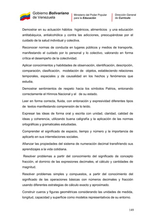 Gobierno Bolivariano
de Venezuela
Ministerio del Poder Popular
para la Educación
Dirección General
de Currículo
Demostrar en su actuación hábitos higiénicos, alimenticios y una educación
antitabáquica, antialcohólica y contra las adicciones, preocupándose por el
cuidado de la salud individual y colectiva.
Reconocer normas de conducta en lugares públicos y medios de transporte,
manifestando el cuidado por lo personal y lo colectivo, valorando en forma
crítica el desempeño de la colectividad.
Aplicar conocimientos y habilidades de observación, identificación, descripción,
comparación, clasificación, modelación de objetos, estableciendo relaciones
temporales, espaciales y de causalidad en los hechos y fenómenos que
estudia.
Demostrar sentimientos de respeto hacia los símbolos Patrios, entonando
correctamente el Himnos Nacional y el de su estado.
Leer en forma correcta, fluida, con entonación y expresividad diferentes tipos
de textos manifestando comprensión de lo leído.
Expresar las ideas de forma oral y escrita con unidad, claridad, calidad de
ideas y coherencia, utilizando buena caligrafía y la aplicación de las normas
ortográficas y gramaticales estudiadas.
Comprender el significado de espacio, tiempo y número y la importancia de
aplicarlo en sus interrelaciones sociales.
Afianzar las propiedades del sistema de numeración decimal transfiriendo sus
aprendizajes a la vida cotidiana.
Resolver problemas a partir del conocimiento del significado de concepto
fracción, el dominio de las expresiones decimales, el cálculo y cantidades de
magnitud.
Resolver problemas simples y compuestos, a partir del conocimiento del
significado de las operaciones básicas con números decimales y fracción
usando diferentes estrategias de cálculo exacto y aproximado.
Construir cueros y figuras geométricas considerando las unidades de medida,
longitud, capacidad y superficie como modelos representativos de su entorno.
149
 