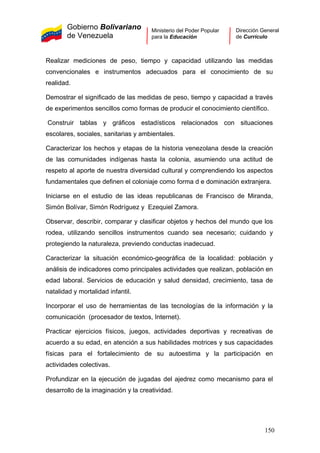 Gobierno Bolivariano
de Venezuela
Ministerio del Poder Popular
para la Educación
Dirección General
de Currículo
Realizar mediciones de peso, tiempo y capacidad utilizando las medidas
convencionales e instrumentos adecuados para el conocimiento de su
realidad.
Demostrar el significado de las medidas de peso, tiempo y capacidad a través
de experimentos sencillos como formas de producir el conocimiento científico.
Construir tablas y gráficos estadísticos relacionados con situaciones
escolares, sociales, sanitarias y ambientales.
Caracterizar los hechos y etapas de la historia venezolana desde la creación
de las comunidades indígenas hasta la colonia, asumiendo una actitud de
respeto al aporte de nuestra diversidad cultural y comprendiendo los aspectos
fundamentales que definen el coloniaje como forma d e dominación extranjera.
Iniciarse en el estudio de las ideas republicanas de Francisco de Miranda,
Simón Bolívar, Simón Rodríguez y Ezequiel Zamora.
Observar, describir, comparar y clasificar objetos y hechos del mundo que los
rodea, utilizando sencillos instrumentos cuando sea necesario; cuidando y
protegiendo la naturaleza, previendo conductas inadecuad.
Caracterizar la situación económico-geográfica de la localidad: población y
análisis de indicadores como principales actividades que realizan, población en
edad laboral. Servicios de educación y salud densidad, crecimiento, tasa de
natalidad y mortalidad infantil.
Incorporar el uso de herramientas de las tecnologías de la información y la
comunicación (procesador de textos, Internet).
Practicar ejercicios físicos, juegos, actividades deportivas y recreativas de
acuerdo a su edad, en atención a sus habilidades motrices y sus capacidades
físicas para el fortalecimiento de su autoestima y la participación en
actividades colectivas.
Profundizar en la ejecución de jugadas del ajedrez como mecanismo para el
desarrollo de la imaginación y la creatividad.
150
 