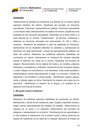 Gobierno Bolivariano
de Venezuela
Ministerio del Poder Popular
para la Educación
Dirección General
de Currículo
Contenidos
Determinación la cantidad que representa una fracción de un número natural
siguiendo ejemplos del entorno. Significado del concepto de fracciones
equivalentes. Fracciones: representaciones gráficas. Fracciones equivalentes
a una fracción dada, demostraciones con objetos del entorno. Significado de la
propiedad de las fracciones equivalentes. Significado de la parte entera y la
parte decimal de un número. Transformación de décimas, centésimas y
milésimas en fracciones decimales (con denominador 10, 100 ó 1000) y
viceversa. Resolución de problemas a partir de significado de fracciones.
Demostración de los resultados obtenidos en adiciones y sustracciones de
fracciones con igual denominador, usando las representaciones gráficas con
ideas del entorno. Resolución de problemas aplicando habilidades de
numeración y/o cálculo. Estimaciones en divisiones de números naturales
usando el redondeo con casos de su entorno. Significado del concepto de
polígono. Reconocimiento de los objetos del medio y en modelos, polígonos
(triángulos y cuadriláteros) y pirámides. Introducción de los conceptos trapecio
y rombo. Repaso de circunferencia y sus elementos. Traza rectas paralelas y
perpendiculares usando adecuadamente la regla y la escuadra. Trazado de
segmentos y los divididos en partes iguales. Identificación ángulos agudos,
rectos y obtusos según su forma. Descripción de ángulos como giros de una
semirrecta. Identificación la bisectriz de un ángulo y la mediatriz de un
segmento como eje de la simetría.
3. ¡Me gusta resolver problemas!
Contenidos
Resolución de problemas aplicando habilidades de numeración y/o cálculo.
Estimaciones y cálculo de las medidas de: peso, longitud, capacidad, tiempo y
ángulo usando adecuadamente las unidades de medidas. Determinación la
distancia de un punto a un segmento. Determinación del perímetro de
polígonos y representación en el entorno. Transferencia de los aprendizajes a
la vida cotidiana al relacionarse con el entorno social y natural. Ejercicios de
trazado de mediatrices de los lados de un triángulo. Ejercicios de trazado de
156
 