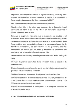 Gobierno Bolivariano
de Venezuela
Ministerio del Poder Popular
para la Educación
Dirección General
de Currículo
adquiriendo o reafirmando sus hábitos de higiene individual y colectiva y todos
aquellos que favorezcan su salud preventiva e integral, que los prepare y
forme para la vida acorde con los fines e ideales de la CRBV.
Este subsistema tiene las siguientes características generales:
Atiende a los niños y las niñas que provienen de la Educación Inicial
Bolivariana, así como a los que no estaban en instituciones educativas y
poseen los seis (6) años de edad.
Garantiza la preparación necesaria para la prosecución de estudios en el
Subsistema de Educación Secundaria Bolivariana: comunicación oral y escrita
de la lengua castellana, de un idioma extranjero, de la lengua indígena como
fundamental en esas comunidades, el uso de la tecnología, el desarrollo de
habilidades matemáticas, los conocimientos de la geohistoria, aspectos
elementales del mundo que nos rodea y resolución de problemas que
contribuyen a la preparación y formación para la vida.
Ofrece servicios de cuidado y atención preventiva en salud de los niños y las
niñas.
Promueve la práctica sistemática de la educación física, el deporte y la
recreación sana.
El docente debe tener una formación que le permita trabajar cualquiera de los
grados de este subsistema de educación.
Sienta las bases para el desarrollo de valores en los niños y las niñas.
Contempla dos formas de instituciones educativas: una, con jornada diaria de
ocho (8) horas y un Programa de Alimentación Escolar (PAE), y otra, de cinco
(5) horas con un complemento alimenticio.
Al concluir satisfactoriamente el sexto grado, se le otorga un certificado de
acreditación de este grado.
1.1.5.3. Subsistema de Educación Secundaria Bolivariana
13
 