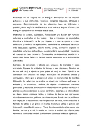 Gobierno Bolivariano
de Venezuela
Ministerio del Poder Popular
para la Educación
Dirección General
de Currículo
bisectrices de los ángulos de un triángulo. Descripción de los distintos
polígonos y sus elementos. Reconoce polígonos regulares, cóncavos o
convexos. Reconocimientos de los diferentes tipos de triángulos y
paralelogramos según la medida de sus lados o de sus ángulos. Construcción
triángulos conociendo las medidas de sus lados.
Problemas de adición, sustracción, multiplicación y/o división con números
naturales y decimales en los cuales: Lee e interpreta los enunciados,
identifica la información de la que dispone y lo que se quiere encontrar,
selecciona y simboliza las operaciones, Selecciona las estrategias de cálculo
más adecuadas: algoritmo, cálculo mental, tanteo, estimación, expresa los
resultados en función del contexto, considerando la razonabilidad y revisando
el proceso en caso necesario. Construcción paralelogramos atendiendo a
condiciones dadas. Selección de instrumentos alternativos en la realización de
actividades.
Ejercicios de conversión y cálculo con unidades de monedas y papel
monetario. Repaso de unidades de tiempo y sus relaciones. Ejercicio de
lectura del reloj y ejercicios para poner el reloj en hora. Ejercicios de
conversión con unidades de tiempo. Resolución de problemas simples y
compuestos. Interés por la precisión al utilizar los instrumentos de medidas.
Utilización de relaciones espaciales en situaciones cotidianas del hogar, la
escuela y la comunidad. Análisis de objetos considerando diferentes
posiciones y distancias. Localización e interpretación de puntos en croquis o
planos usando coordenadas o puntos cardinales. Descripción e interpretación
de datos, dados mediante tablas y gráficos de barras que representan
situaciones económicas, políticas y sociales del país. Resolución de problemas
que impliquen la recolección y la interpretación de datos, dados mediante el
formato de tablas o un gráfico de barras. Construye tablas y gráficos con
información obtenida del entorno. Toma decisiones relacionadas con su vida
familiar, escolar y social, tomando en cuenta al análisis de informaciones
referidas a situaciones sociales y ambientales obtenidas en tablas y gráficos.
157
 