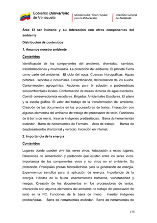 Gobierno Bolivariano
de Venezuela
Ministerio del Poder Popular
para la Educación
Dirección General
de Currículo
Área El ser humano y su interacción con otros componentes del
ambiente
Distribución de contenidos
1. Amamos nuestro ambiente
Contenidos
Identificación de los componentes del ambiente, diversidad, cambios,
transformaciones y movimientos. La protección del ambiente. El planeta Tierra
como parte del ambiente. El ciclo del agua. Cuencas hidrográficas. Aguas
potables, servidas e industriales. Desertificación, deforestación de los suelos.
Contaminación agroquímica. Acciones para la solución a problemáticas
socioambientales locales. Conformación de mesas técnicas de agua escolares.
Comité conservacionista escolares. Brigadas Ambientales Escolares. El plano
y la escala gráfica. El valor del trabajo en la transformación del ambiente.
Creación de los documentos en los procesadores de textos. Interacción con
algunos elementos del ambiente de trabajo del procesador de texto. Funciones
de la barra de menú. Insertar imágenes prediseñadas. Barra de herramientas
estándar. Barra de herramientas de Formato. Área de trabajo. Barras de
desplazamientos (horizontal y vertical) Iniciación en Internet.
2. Importancia de la energía
Contenidos
Lugares donde pueden vivir los seres vivos. Adaptación a estos lugares.
Relaciones de alimentación y protección que existen entre los seres vivos.
Importancia de los componentes vivos y no vivos en el ambiente. Su
protección. Principales presas hidroeléctricas para la generación de energía.
Experimentos sencillos para la aplicación de energía. Importancia de la
energía. Hábitos de la fauna. Asentamientos humanos, vulnerabilidad y
riesgos. Creación de los documentos en los procesadores de textos.
Interacción con algunos elementos del ambiente de trabajo del procesador de
texto en la PC. Funciones de la barra de menú. Insertar imágenes
prediseñadas. Barra de herramientas estándar. Barra de herramientas de
158
 