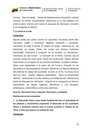 Gobierno Bolivariano
de Venezuela
Ministerio del Poder Popular
para la Educación
Dirección General
de Currículo
Formato. Área de trabajo. Barras de desplazamientos (horizontal y vertical)
Iniciación en Internet. Características. Aplicaciones en la vida cotidiana y en
ámbito escolar. Internet como fuente de búsqueda de información. Iniciación
en la navegación en Internet.
3. La salud es la vida
Contenidos
Algunas partes del cuerpo humano en esquemas. Funciones donde ellas
intervienen: sostén y movimiento, digestión, respiración y circulación.
Importancia de estas funciones. El análisis de sangre. Importancia de las
donaciones de sangre. Partes del cuerpo que eliminan sustancias
perjudiciales. Importancia y protección de los sentidos. La reproducción.
Importancia de esta función. La formación de la familia. Cambios que se
producen cuando los niños crecen. Noción de menstruación. Higiene. Normas
relacionadas con la higiene de las funciones estudiadas. La higiene colectiva.
Seres vivos perjudiciales a la salud del ser humano. Creación de los
documentos en los procesadores de textos. Interacción con algunos elementos
del ambiente de trabajo del procesador de texto en el PC. Funciones de la
barra de menú. Insertar imágenes prediseñadas. Barra de herramientas
estándar. Aplicaciones en la vida cotidiana y en ámbito escolar. Internet como
fuente de búsqueda de información. Iniciación en la navegación en Internet.
Demostración de hábitos higiénicos alimenticios y una educación
antitabáquica, antialcohólica y contra otras adicciones.
Área No: Educación Física, Deportes, Recreación y Ambiente
Distribución de los contenidos
1. La Educación Física como medio fundamental para el aprendizaje de
las posturas y movimientos corporales, el desarrollo de las cualidades
físicas y destrezas motoras para el avance evolutivo e integral de los
niños y niñas que mejoren su calidad de vida.
Contenidos
159
 