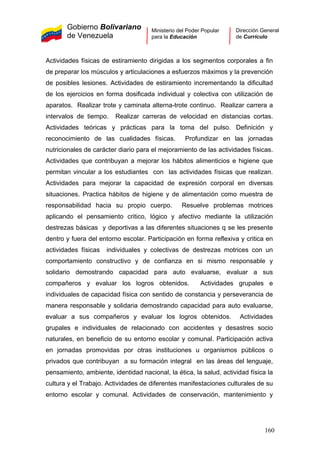 Gobierno Bolivariano
de Venezuela
Ministerio del Poder Popular
para la Educación
Dirección General
de Currículo
Actividades físicas de estiramiento dirigidas a los segmentos corporales a fin
de preparar los músculos y articulaciones a esfuerzos máximos y la prevención
de posibles lesiones. Actividades de estiramiento incrementando la dificultad
de los ejercicios en forma dosificada individual y colectiva con utilización de
aparatos. Realizar trote y caminata alterna-trote continuo. Realizar carrera a
intervalos de tiempo. Realizar carreras de velocidad en distancias cortas.
Actividades teóricas y prácticas para la toma del pulso. Definición y
reconocimiento de las cualidades físicas. Profundizar en las jornadas
nutricionales de carácter diario para el mejoramiento de las actividades físicas.
Actividades que contribuyan a mejorar los hábitos alimenticios e higiene que
permitan vincular a los estudiantes con las actividades físicas que realizan.
Actividades para mejorar la capacidad de expresión corporal en diversas
situaciones. Practica hábitos de higiene y de alimentación como muestra de
responsabilidad hacia su propio cuerpo. Resuelve problemas motrices
aplicando el pensamiento critico, lógico y afectivo mediante la utilización
destrezas básicas y deportivas a las diferentes situaciones q se les presente
dentro y fuera del entorno escolar. Participación en forma reflexiva y critica en
actividades físicas individuales y colectivas de destrezas motrices con un
comportamiento constructivo y de confianza en si mismo responsable y
solidario demostrando capacidad para auto evaluarse, evaluar a sus
compañeros y evaluar los logros obtenidos. Actividades grupales e
individuales de capacidad física con sentido de constancia y perseverancia de
manera responsable y solidaria demostrando capacidad para auto evaluarse,
evaluar a sus compañeros y evaluar los logros obtenidos. Actividades
grupales e individuales de relacionado con accidentes y desastres socio
naturales, en beneficio de su entorno escolar y comunal. Participación activa
en jornadas promovidas por otras instituciones u organismos públicos o
privados que contribuyan a su formación integral en las áreas del lenguaje,
pensamiento, ambiente, identidad nacional, la ética, la salud, actividad física la
cultura y el Trabajo. Actividades de diferentes manifestaciones culturales de su
entorno escolar y comunal. Actividades de conservación, mantenimiento y
160
 