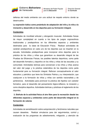 Gobierno Bolivariano
de Venezuela
Ministerio del Poder Popular
para la Educación
Dirección General
de Currículo
defensa del medio ambiente con una actitud de respeto entorno donde se
desenvuelve.
La expresión lúdica como preámbulo de adaptación del niño y la niña a la
iniciación y desarrollo en los deportes para su formación integral.
Contenidos
Actividades de movilidad articular y elongación muscular. Actividades físicas
de mayor complejidad en cuanto a los tipos de juegos cognoscitivos
tradicionales y predeportivos en los diferentes espacios y ambientes
destinados para la clase de Educación Física. Realizar actividades de
carácter predeportivos en cada uno de los deportes que se imparten en la
escuela. Actividades predeportivas para incorporar otros deportes para la
práctica de los niños y niñas que garanticen su desarrollo integral de las
Pruebas de Eficiencias Físicas, los posibles talentos deportivos, como parte
del desarrollo formativo y deportivo en los niños y niñas de las escuelas y su
comunidad. Actividades teóricas para concienciar a los niños y niñas acerca
del valor del juego y la práctica sistemática de los deportes como parte
fundamental para su formación integral. Reforzar conceptualmente el valor
educativo y patriótico que tiene los Símbolos Patrios y su interpretación, que
coadyuven a la formación de niños y niñas con sentido nacionalista y de
pertenencia. Actividades para promover la práctica del Ajedrez con carácter
formativo, para el desarrollo del pensamiento lógico-reflexivo, la iniciación y
como disciplina deportiva. Actividades teóricas y prácticas el reglamento de los
deportes.
3. Disfrute de la actividad física al aire libre para la recreación desde los
diferentes espacios y ambientes como parte del desarrollo integral en la
formación de valores
Contenidos
Actividades de sensibilización sobre autoprotección y fenómenos naturales que
causan desastres. Realizar simulacros para dar seguimientos, control y
evaluación de los programas de adiestramiento, mitigación, y atención de
161
 
