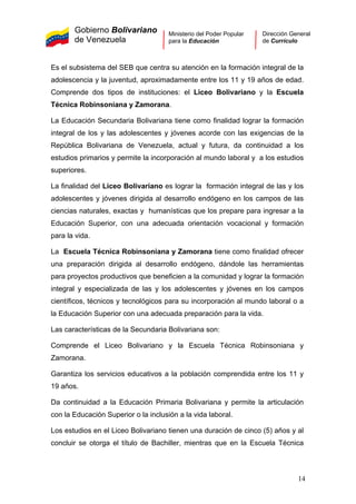 Gobierno Bolivariano
de Venezuela
Ministerio del Poder Popular
para la Educación
Dirección General
de Currículo
Es el subsistema del SEB que centra su atención en la formación integral de la
adolescencia y la juventud, aproximadamente entre los 11 y 19 años de edad.
Comprende dos tipos de instituciones: el Liceo Bolivariano y la Escuela
Técnica Robinsoniana y Zamorana.
La Educación Secundaria Bolivariana tiene como finalidad lograr la formación
integral de los y las adolescentes y jóvenes acorde con las exigencias de la
República Bolivariana de Venezuela, actual y futura, da continuidad a los
estudios primarios y permite la incorporación al mundo laboral y a los estudios
superiores.
La finalidad del Liceo Bolivariano es lograr la formación integral de las y los
adolescentes y jóvenes dirigida al desarrollo endógeno en los campos de las
ciencias naturales, exactas y humanísticas que los prepare para ingresar a la
Educación Superior, con una adecuada orientación vocacional y formación
para la vida.
La Escuela Técnica Robinsoniana y Zamorana tiene como finalidad ofrecer
una preparación dirigida al desarrollo endógeno, dándole las herramientas
para proyectos productivos que beneficien a la comunidad y lograr la formación
integral y especializada de las y los adolescentes y jóvenes en los campos
científicos, técnicos y tecnológicos para su incorporación al mundo laboral o a
la Educación Superior con una adecuada preparación para la vida.
Las características de la Secundaria Bolivariana son:
Comprende el Liceo Bolivariano y la Escuela Técnica Robinsoniana y
Zamorana.
Garantiza los servicios educativos a la población comprendida entre los 11 y
19 años.
Da continuidad a la Educación Primaria Bolivariana y permite la articulación
con la Educación Superior o la inclusión a la vida laboral.
Los estudios en el Liceo Bolivariano tienen una duración de cinco (5) años y al
concluir se otorga el título de Bachiller, mientras que en la Escuela Técnica
14
 