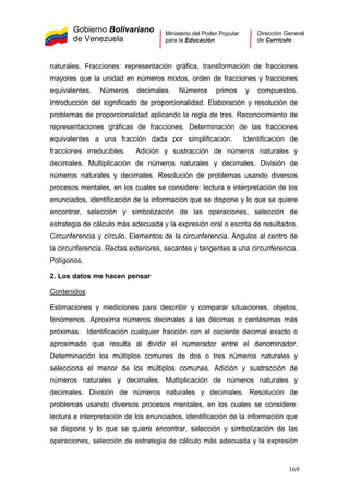 Gobierno Bolivariano
de Venezuela
Ministerio del Poder Popular
para la Educación
Dirección General
de Currículo
naturales. Fracciones: representación gráfica, transformación de fracciones
mayores que la unidad en números mixtos, orden de fracciones y fracciones
equivalentes. Números decimales. Números primos y compuestos.
Introducción del significado de proporcionalidad. Elaboración y resolución de
problemas de proporcionalidad aplicando la regla de tres. Reconocimiento de
representaciones gráficas de fracciones. Determinación de las fracciones
equivalentes a una fracción dada por simplificación. Identificación de
fracciones irreducibles. Adición y sustracción de números naturales y
decimales. Multiplicación de números naturales y decimales. División de
números naturales y decimales. Resolución de problemas usando diversos
procesos mentales, en los cuales se considere: lectura e interpretación de los
enunciados, identificación de la información que se dispone y lo que se quiere
encontrar, selección y simbolización de las operaciones, selección de
estrategia de cálculo más adecuada y la expresión oral o escrita de resultados.
Circunferencia y círculo. Elementos de la circunferencia. Ángulos al centro de
la circunferencia. Rectas exteriores, secantes y tangentes a una circunferencia.
Polígonos.
2. Los datos me hacen pensar
Contenidos
Estimaciones y mediciones para describir y comparar situaciones, objetos,
fenómenos. Aproxima números decimales a las décimas o centésimas más
próximas. Identificación cualquier fracción con el cociente decimal exacto o
aproximado que resulta al dividir el numerador entre el denominador.
Determinación los múltiplos comunes de dos o tres números naturales y
selecciona el menor de los múltiplos comunes. Adición y sustracción de
números naturales y decimales. Multiplicación de números naturales y
decimales. División de números naturales y decimales. Resolución de
problemas usando diversos procesos mentales, en los cuales se considere:
lectura e interpretación de los enunciados, identificación de la información que
se dispone y lo que se quiere encontrar, selección y simbolización de las
operaciones, selección de estrategia de cálculo más adecuada y la expresión
169
 