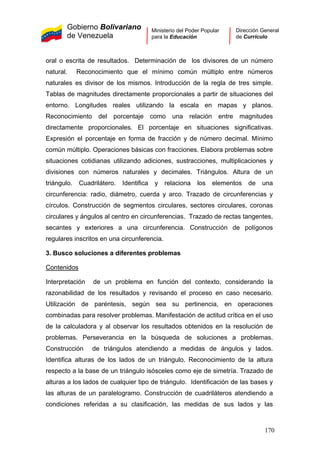 Gobierno Bolivariano
de Venezuela
Ministerio del Poder Popular
para la Educación
Dirección General
de Currículo
oral o escrita de resultados. Determinación de los divisores de un número
natural. Reconocimiento que el mínimo común múltiplo entre números
naturales es divisor de los mismos. Introducción de la regla de tres simple.
Tablas de magnitudes directamente proporcionales a partir de situaciones del
entorno. Longitudes reales utilizando la escala en mapas y planos.
Reconocimiento del porcentaje como una relación entre magnitudes
directamente proporcionales. El porcentaje en situaciones significativas.
Expresión el porcentaje en forma de fracción y de número decimal. Mínimo
común múltiplo. Operaciones básicas con fracciones. Elabora problemas sobre
situaciones cotidianas utilizando adiciones, sustracciones, multiplicaciones y
divisiones con números naturales y decimales. Triángulos. Altura de un
triángulo. Cuadrilátero. Identifica y relaciona los elementos de una
circunferencia: radio, diámetro, cuerda y arco. Trazado de circunferencias y
círculos. Construcción de segmentos circulares, sectores circulares, coronas
circulares y ángulos al centro en circunferencias. Trazado de rectas tangentes,
secantes y exteriores a una circunferencia. Construcción de polígonos
regulares inscritos en una circunferencia.
3. Busco soluciones a diferentes problemas
Contenidos
Interpretación de un problema en función del contexto, considerando la
razonabilidad de los resultados y revisando el proceso en caso necesario.
Utilización de paréntesis, según sea su pertinencia, en operaciones
combinadas para resolver problemas. Manifestación de actitud crítica en el uso
de la calculadora y al observar los resultados obtenidos en la resolución de
problemas. Perseverancia en la búsqueda de soluciones a problemas.
Construcción de triángulos atendiendo a medidas de ángulos y lados.
Identifica alturas de los lados de un triángulo. Reconocimiento de la altura
respecto a la base de un triángulo isósceles como eje de simetría. Trazado de
alturas a los lados de cualquier tipo de triángulo. Identificación de las bases y
las alturas de un paralelogramo. Construcción de cuadriláteros atendiendo a
condiciones referidas a su clasificación, las medidas de sus lados y las
170
 