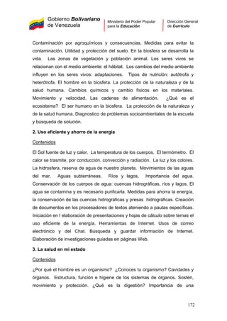 Gobierno Bolivariano
de Venezuela
Ministerio del Poder Popular
para la Educación
Dirección General
de Currículo
Contaminación por agroquímicos y consecuencias. Medidas para evitar la
contaminación. Utilidad y protección del suelo. En la biosfera se desarrolla la
vida. Las zonas de vegetación y población animal. Los seres vivos se
relacionan con el medio ambiente: el hábitat. Los cambios del medio ambiente
influyen en los seres vivos: adaptaciones. Tipos de nutrición: autótrofa y
heterótrofa. El hombre en la biosfera. La protección de la naturaleza y de la
salud humana. Cambios químicos y cambio físicos en los materiales.
Movimiento y velocidad. Las cadenas de alimentación. ¿Qué es el
ecosistema? El ser humano en la biosfera. La protección de la naturaleza y
de la salud humana. Diagnostico de problemas socioambientales de la escuela
y búsqueda de solución.
2. Uso eficiente y ahorro de la energía
Contenidos
El Sol fuente de luz y calor. La temperatura de los cuerpos. El termómetro. El
calor se trasmite, por conducción, convección y radiación. La luz y los colores.
La hidrosfera, reserva de agua de nuestro planeta. Movimientos de las aguas
del mar. Aguas subterráneas. Ríos y lagos. Importancia del agua.
Conservación de los cuerpos de agua: cuencas hidrográficas, ríos y lagos. El
agua se contamina y es necesario purificarla. Medidas para ahorra la energía,
la conservación de las cuencas hidrográficas y presas hidrográficas. Creación
de documentos en los procesadores de textos ateniendo a pautas específicas.
Iniciación en l elaboración de presentaciones y hojas de cálculo sobre temas el
uso eficiente de la energía. Herramientas de Internet. Usos de correo
electrónico y del Chat. Búsqueda y guardar información de Internet.
Elaboración de investigaciones guiadas en páginas Web.
3. La salud en mi estado
Contenidos
¿Por qué el hombre es un organismo? ¿Conoces tu organismo? Cavidades y
órganos. Estructura, función e higiene de los sistemas de órganos. Sostén,
movimiento y protección. ¿Qué es la digestión? Importancia de una
172
 