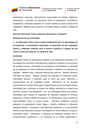 Gobierno Bolivariano
de Venezuela
Ministerio del Poder Popular
para la Educación
Dirección General
de Currículo
alimentación adecuada. Demostración responsable de hábitos higiénicos,
alimenticios y actitudes de prevención hacia el tabaquismo, alcoholismo,
drogadicción, embarazo temprano. En nuestro estado se cuida la salud de los
ciudadanos. Medidas para conservar una salud integral y elevar la calidad de
vida.
Área No: Educación Física, Deportes, Recreación y Ambiente
Distribución de los contenidos
1. La Educación Física como medio fundamental para el aprendizaje de
las posturas y movimientos corporales, el desarrollo de las cualidades
físicas y destrezas motoras para el avance evolutivo e integral de los
niños y niñas que mejoren su calidad de vida.
Contenidos
Actividades físicas de estiramiento dirigidas a los segmentos corporales a fin
de preparar los músculos y articulaciones a esfuerzos máximos y la prevención
de posibles lesiones. Actividades de estiramiento incrementando la dificultad
de los ejercicios en forma dosificada individual y colectiva con utilización de
aparatos. Realizar trote y caminata alterna-trote continuo. Realizar carrera a
intervalos de tiempo. Realizar carreras de velocidad en distancias cortas.
Actividades teóricas y prácticas para la toma del pulso. Definición y
reconocimiento de las cualidades físicas. Profundizar en las jornadas
nutricionales de carácter diario para el mejoramiento de las actividades físicas.
Actividades que contribuyan a mejorar los hábitos alimenticios e higiene que
permitan vincular a los estudiantes con las actividades físicas que realizan.
Actividades para mejorar la capacidad de expresión corporal en diversas
situaciones. Practica hábitos de higiene y de alimentación como muestra de
responsabilidad hacia su propio cuerpo. Resuelve problemas motrices
aplicando el pensamiento critico, lógico y afectivo mediante la utilización
destrezas básicas y deportivas a las diferentes situaciones q se les presente
dentro y fuera del entorno escolar. Participación en forma reflexiva y critica en
actividades físicas individuales y colectivas de destrezas motrices con un
comportamiento constructivo y de confianza en si mismo responsable y
173
 