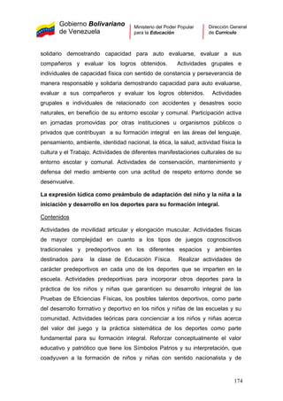 Gobierno Bolivariano
de Venezuela
Ministerio del Poder Popular
para la Educación
Dirección General
de Currículo
solidario demostrando capacidad para auto evaluarse, evaluar a sus
compañeros y evaluar los logros obtenidos. Actividades grupales e
individuales de capacidad física con sentido de constancia y perseverancia de
manera responsable y solidaria demostrando capacidad para auto evaluarse,
evaluar a sus compañeros y evaluar los logros obtenidos. Actividades
grupales e individuales de relacionado con accidentes y desastres socio
naturales, en beneficio de su entorno escolar y comunal. Participación activa
en jornadas promovidas por otras instituciones u organismos públicos o
privados que contribuyan a su formación integral en las áreas del lenguaje,
pensamiento, ambiente, identidad nacional, la ética, la salud, actividad física la
cultura y el Trabajo. Actividades de diferentes manifestaciones culturales de su
entorno escolar y comunal. Actividades de conservación, mantenimiento y
defensa del medio ambiente con una actitud de respeto entorno donde se
desenvuelve.
La expresión lúdica como preámbulo de adaptación del niño y la niña a la
iniciación y desarrollo en los deportes para su formación integral.
Contenidos
Actividades de movilidad articular y elongación muscular. Actividades físicas
de mayor complejidad en cuanto a los tipos de juegos cognoscitivos
tradicionales y predeportivos en los diferentes espacios y ambientes
destinados para la clase de Educación Física. Realizar actividades de
carácter predeportivos en cada uno de los deportes que se imparten en la
escuela. Actividades predeportivas para incorporar otros deportes para la
práctica de los niños y niñas que garanticen su desarrollo integral de las
Pruebas de Eficiencias Físicas, los posibles talentos deportivos, como parte
del desarrollo formativo y deportivo en los niños y niñas de las escuelas y su
comunidad. Actividades teóricas para concienciar a los niños y niñas acerca
del valor del juego y la práctica sistemática de los deportes como parte
fundamental para su formación integral. Reforzar conceptualmente el valor
educativo y patriótico que tiene los Símbolos Patrios y su interpretación, que
coadyuven a la formación de niños y niñas con sentido nacionalista y de
174
 