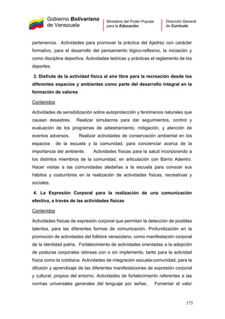 Gobierno Bolivariano
de Venezuela
Ministerio del Poder Popular
para la Educación
Dirección General
de Currículo
pertenencia. Actividades para promover la práctica del Ajedrez con carácter
formativo, para el desarrollo del pensamiento lógico-reflexivo, la iniciación y
como disciplina deportiva. Actividades teóricas y prácticas el reglamento de los
deportes.
3. Disfrute de la actividad física al aire libre para la recreación desde los
diferentes espacios y ambientes como parte del desarrollo integral en la
formación de valores
Contenidos
Actividades de sensibilización sobre autoprotección y fenómenos naturales que
causan desastres. Realizar simulacros para dar seguimientos, control y
evaluación de los programas de adiestramiento, mitigación, y atención de
eventos adversos. Realizar actividades de conservación ambiental en los
espacios de la escuela y la comunidad, para concienciar acerca de la
importancia del ambiente. Actividades físicas para la salud incorporando a
los distintos miembros de la comunidad, en articulación con Barrio Adentro.
Hacer visitas a las comunidades aledañas a la escuela para conocer sus
hábitos y costumbres en la realización de actividades físicas, recreativas y
sociales.
4. La Expresión Corporal para la realización de una comunicación
efectiva, a través de las actividades físicas
Contenidos
Actividades físicas de expresión corporal que permitan la detección de posibles
talentos, para las diferentes formas de comunicación. Profundización en la
promoción de actividades del folklore venezolano, como manifestación corporal
de la identidad patria. Fortalecimiento de actividades orientadas a la adopción
de posturas corporales idóneas con o sin implemento, tanto para la actividad
física como la cotidiana. Actividades de integración escuela-comunidad, para la
difusión y aprendizaje de las diferentes manifestaciones de expresión corporal
y cultural, propios del entorno. Actividades de fortalecimiento referentes a las
normas universales generales del lenguaje por señas. Fomentar el valor
175
 