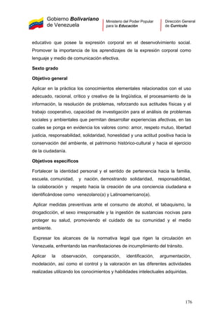 Gobierno Bolivariano
de Venezuela
Ministerio del Poder Popular
para la Educación
Dirección General
de Currículo
educativo que posee la expresión corporal en el desenvolvimiento social.
Promover la importancia de los aprendizajes de la expresión corporal como
lenguaje y medio de comunicación efectiva.
Sexto grado
Objetivo general
Aplicar en la práctica los conocimientos elementales relacionados con el uso
adecuado, racional, crítico y creativo de la lingüística, el procesamiento de la
información, la resolución de problemas, reforzando sus actitudes físicas y el
trabajo cooperativo, capacidad de investigación para el análisis de problemas
sociales y ambientales que permitan desarrollar experiencias afectivas, en las
cuales se ponga en evidencia los valores como: amor, respeto mutuo, libertad
justicia, responsabilidad, solidaridad, honestidad y una actitud positiva hacia la
conservación del ambiente, el patrimonio histórico-cultural y hacia el ejercicio
de la ciudadanía.
Objetivos específicos
Fortalecer la identidad personal y el sentido de pertenencia hacia la familia,
escuela, comunidad, y nación, demostrando solidaridad, responsabilidad,
la colaboración y respeto hacia la creación de una conciencia ciudadana e
identificándose como venezolano(a) y Latinoamericano(a).
Aplicar medidas preventivas ante el consumo de alcohol, el tabaquismo, la
drogadicción, el sexo irresponsable y la ingestión de sustancias nocivas para
proteger su salud, promoviendo el cuidado de su comunidad y el medio
ambiente.
Expresar los alcances de la normativa legal que rigen la circulación en
Venezuela, enfrentando las manifestaciones de incumplimiento del tránsito.
Aplicar la observación, comparación, identificación, argumentación,
modelación, así como el control y la valoración en las diferentes actividades
realizadas utilizando los conocimientos y habilidades intelectuales adquiridas.
176
 