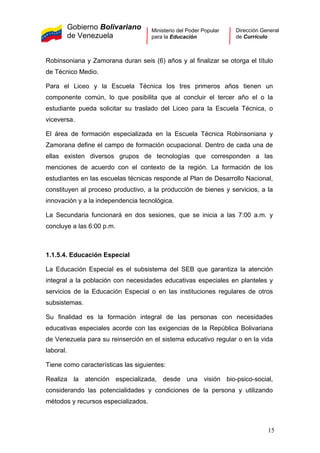 Gobierno Bolivariano
de Venezuela
Ministerio del Poder Popular
para la Educación
Dirección General
de Currículo
Robinsoniana y Zamorana duran seis (6) años y al finalizar se otorga el título
de Técnico Medio.
Para el Liceo y la Escuela Técnica los tres primeros años tienen un
componente común, lo que posibilita que al concluir el tercer año el o la
estudiante pueda solicitar su traslado del Liceo para la Escuela Técnica, o
viceversa.
El área de formación especializada en la Escuela Técnica Robinsoniana y
Zamorana define el campo de formación ocupacional. Dentro de cada una de
ellas existen diversos grupos de tecnologías que corresponden a las
menciones de acuerdo con el contexto de la región. La formación de los
estudiantes en las escuelas técnicas responde al Plan de Desarrollo Nacional,
constituyen al proceso productivo, a la producción de bienes y servicios, a la
innovación y a la independencia tecnológica.
La Secundaria funcionará en dos sesiones, que se inicia a las 7:00 a.m. y
concluye a las 6:00 p.m.
1.1.5.4. Educación Especial
La Educación Especial es el subsistema del SEB que garantiza la atención
integral a la población con necesidades educativas especiales en planteles y
servicios de la Educación Especial o en las instituciones regulares de otros
subsistemas.
Su finalidad es la formación integral de las personas con necesidades
educativas especiales acorde con las exigencias de la República Bolivariana
de Venezuela para su reinserción en el sistema educativo regular o en la vida
laboral.
Tiene como características las siguientes:
Realiza la atención especializada, desde una visión bio-psico-social,
considerando las potencialidades y condiciones de la persona y utilizando
métodos y recursos especializados.
15
 