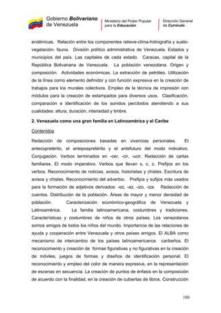Gobierno Bolivariano
de Venezuela
Ministerio del Poder Popular
para la Educación
Dirección General
de Currículo
endémicas. Relación entre los componentes relieve-clima-hidrografía y suelo-
vegetación- fauna. División político administrativa de Venezuela. Estados y
municipios del país. Las capitales de cada estado. Caracas, capital de la
República Bolivariana de Venezuela. La población venezolana. Origen y
composición. Actividades económicas. La extracción de petróleo. Utilización
de la línea como elemento definidor y con función expresiva en la creación de
trabajos para los murales colectivos. Empleo de la técnica de impresión con
módulos para la creación de estampados para diversos usos. Clasificación,
comparación e identificación de los sonidos percibidos atendiendo a sus
cualidades: altura, duración, intensidad y timbre.
2. Venezuela como una gran familia en Latinoamérica y el Caribe
Contenidos
Redacción de composiciones basadas en vivencias personales. El
antecopretérito, el antepospretérito y el antefuturo del modo indicativo.
Conjugación. Verbos terminados en -cer, -cir, -ucir. Redacción de cartas
familiares. El modo imperativo. Verbos que llevan s, c, z. Prefijos en los
verbos. Reconocimiento de noticias, avisos, historietas y chistes. Escritura de
avisos y chistes. Reconocimiento del adverbio. Prefijos y sufijos más usados
para la formación de adjetivos derivados: -ez, -az, -izo, -iza. Redacción de
cuentos. Distribución de la población. Áreas de mayor y menor densidad de
población. Caracterización económico-geográfica de Venezuela y
Latinoamérica. La familia latinoamericana, costumbres y tradiciones.
Características y costumbres de niños de otros países. Los venezolanos
somos amigos de todos los niños del mundo. Importancia de las relaciones de
ayuda y cooperación entre Venezuela y otros países amigos. El ALBA como
mecanismo de intercambio de los países latinoamericanos caribeños. El
reconocimiento y creación de formas figurativas y no figurativas en la creación
de móviles, juegos de formas y diseños de identificación personal. El
reconocimiento y empleo del color de manera expresiva, en la representación
de escenas en secuencia. La creación de puntos de énfasis en la composición
de acuerdo con la finalidad, en la creación de cubiertas de libros. Construcción
180
 