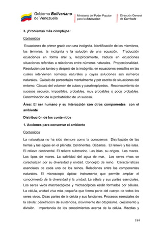 Gobierno Bolivariano
de Venezuela
Ministerio del Poder Popular
para la Educación
Dirección General
de Currículo
3. ¡Problemas más complejos!
Contenidos
Ecuaciones de primer grado con una incógnita. Identificación de los miembros,
los términos, la incógnita y la solución de una ecuación. Traducción
ecuaciones en forma oral y, recíprocamente, traduce en ecuaciones
situaciones referidas a relaciones entre números naturales. Proporcionalidad.
Resolución por tanteo y despeje de la incógnita, en ecuaciones sencillas en las
cuales intervienen números naturales y cuyas soluciones son números
naturales. Cálculo de porcentajes mentalmente y por escrito de situaciones del
entorno. Cálculo del volumen de cubos y paralelepípedos. Reconocimiento de
sucesos seguros, imposibles, probables, muy probables o poco probables.
Determinación de la probabilidad de un suceso.
Área: El ser humano y su interacción con otros componentes con el
ambiente
Distribución de los contenidos
1. Acciones para conservar el ambiente
Contenidos
La naturaleza no ha sido siempre como la conocemos Distribución de las
tierras y las aguas en el planeta. Continentes. Océanos. El relieve y las islas.
El relieve continental. El relieve submarino. Las islas, su origen. Los mares.
Los tipos de mares. La salinidad del agua de mar. Los seres vivos se
caracterizan por su diversidad y unidad. Concepto de reino. Características
esenciales de cada uno de los reinos. Relaciones entre los componentes
naturales. El microscopio óptico: instrumento que permite ampliar el
conocimiento de la diversidad y la unidad. La célula y sus partes esenciales.
Los seres vivos macroscópicos y microscópicos están formados por células.
La célula, unidad viva más pequeña que forma parte del cuerpo de todos los
seres vivos. Otras partes de la célula y sus funciones. Procesos esenciales de
la célula: penetración de sustancias, movimiento del citoplasma, crecimiento y
división. Importancia de los conocimientos acerca de la célula. Mezclas y
184
 