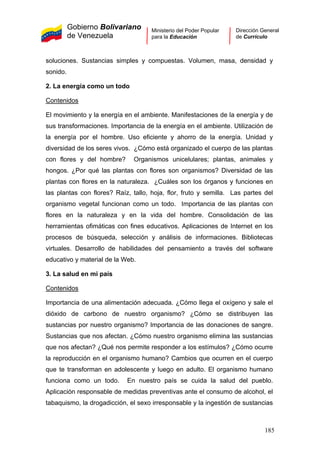 Gobierno Bolivariano
de Venezuela
Ministerio del Poder Popular
para la Educación
Dirección General
de Currículo
soluciones. Sustancias simples y compuestas. Volumen, masa, densidad y
sonido.
2. La energía como un todo
Contenidos
El movimiento y la energía en el ambiente. Manifestaciones de la energía y de
sus transformaciones. Importancia de la energía en el ambiente. Utilización de
la energía por el hombre. Uso eficiente y ahorro de la energía. Unidad y
diversidad de los seres vivos. ¿Cómo está organizado el cuerpo de las plantas
con flores y del hombre? Organismos unicelulares; plantas, animales y
hongos. ¿Por qué las plantas con flores son organismos? Diversidad de las
plantas con flores en la naturaleza. ¿Cuáles son los órganos y funciones en
las plantas con flores? Raíz, tallo, hoja, flor, fruto y semilla. Las partes del
organismo vegetal funcionan como un todo. Importancia de las plantas con
flores en la naturaleza y en la vida del hombre. Consolidación de las
herramientas ofimáticas con fines educativos. Aplicaciones de Internet en los
procesos de búsqueda, selección y análisis de informaciones. Bibliotecas
virtuales. Desarrollo de habilidades del pensamiento a través del software
educativo y material de la Web.
3. La salud en mi país
Contenidos
Importancia de una alimentación adecuada. ¿Cómo llega el oxígeno y sale el
dióxido de carbono de nuestro organismo? ¿Cómo se distribuyen las
sustancias por nuestro organismo? Importancia de las donaciones de sangre.
Sustancias que nos afectan. ¿Cómo nuestro organismo elimina las sustancias
que nos afectan? ¿Qué nos permite responder a los estímulos? ¿Cómo ocurre
la reproducción en el organismo humano? Cambios que ocurren en el cuerpo
que te transforman en adolescente y luego en adulto. El organismo humano
funciona como un todo. En nuestro país se cuida la salud del pueblo.
Aplicación responsable de medidas preventivas ante el consumo de alcohol, el
tabaquismo, la drogadicción, el sexo irresponsable y la ingestión de sustancias
185
 