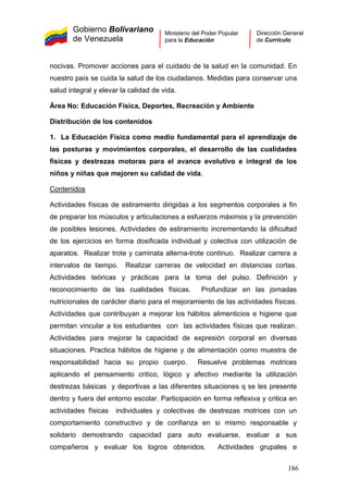 Gobierno Bolivariano
de Venezuela
Ministerio del Poder Popular
para la Educación
Dirección General
de Currículo
nocivas. Promover acciones para el cuidado de la salud en la comunidad. En
nuestro país se cuida la salud de los ciudadanos. Medidas para conservar una
salud integral y elevar la calidad de vida.
Área No: Educación Física, Deportes, Recreación y Ambiente
Distribución de los contenidos
1. La Educación Física como medio fundamental para el aprendizaje de
las posturas y movimientos corporales, el desarrollo de las cualidades
físicas y destrezas motoras para el avance evolutivo e integral de los
niños y niñas que mejoren su calidad de vida.
Contenidos
Actividades físicas de estiramiento dirigidas a los segmentos corporales a fin
de preparar los músculos y articulaciones a esfuerzos máximos y la prevención
de posibles lesiones. Actividades de estiramiento incrementando la dificultad
de los ejercicios en forma dosificada individual y colectiva con utilización de
aparatos. Realizar trote y caminata alterna-trote continuo. Realizar carrera a
intervalos de tiempo. Realizar carreras de velocidad en distancias cortas.
Actividades teóricas y prácticas para la toma del pulso. Definición y
reconocimiento de las cualidades físicas. Profundizar en las jornadas
nutricionales de carácter diario para el mejoramiento de las actividades físicas.
Actividades que contribuyan a mejorar los hábitos alimenticios e higiene que
permitan vincular a los estudiantes con las actividades físicas que realizan.
Actividades para mejorar la capacidad de expresión corporal en diversas
situaciones. Practica hábitos de higiene y de alimentación como muestra de
responsabilidad hacia su propio cuerpo. Resuelve problemas motrices
aplicando el pensamiento critico, lógico y afectivo mediante la utilización
destrezas básicas y deportivas a las diferentes situaciones q se les presente
dentro y fuera del entorno escolar. Participación en forma reflexiva y critica en
actividades físicas individuales y colectivas de destrezas motrices con un
comportamiento constructivo y de confianza en si mismo responsable y
solidario demostrando capacidad para auto evaluarse, evaluar a sus
compañeros y evaluar los logros obtenidos. Actividades grupales e
186
 
