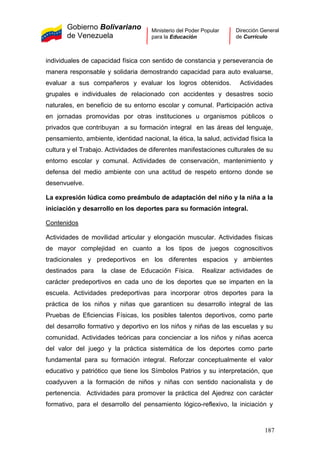 Gobierno Bolivariano
de Venezuela
Ministerio del Poder Popular
para la Educación
Dirección General
de Currículo
individuales de capacidad física con sentido de constancia y perseverancia de
manera responsable y solidaria demostrando capacidad para auto evaluarse,
evaluar a sus compañeros y evaluar los logros obtenidos. Actividades
grupales e individuales de relacionado con accidentes y desastres socio
naturales, en beneficio de su entorno escolar y comunal. Participación activa
en jornadas promovidas por otras instituciones u organismos públicos o
privados que contribuyan a su formación integral en las áreas del lenguaje,
pensamiento, ambiente, identidad nacional, la ética, la salud, actividad física la
cultura y el Trabajo. Actividades de diferentes manifestaciones culturales de su
entorno escolar y comunal. Actividades de conservación, mantenimiento y
defensa del medio ambiente con una actitud de respeto entorno donde se
desenvuelve.
La expresión lúdica como preámbulo de adaptación del niño y la niña a la
iniciación y desarrollo en los deportes para su formación integral.
Contenidos
Actividades de movilidad articular y elongación muscular. Actividades físicas
de mayor complejidad en cuanto a los tipos de juegos cognoscitivos
tradicionales y predeportivos en los diferentes espacios y ambientes
destinados para la clase de Educación Física. Realizar actividades de
carácter predeportivos en cada uno de los deportes que se imparten en la
escuela. Actividades predeportivas para incorporar otros deportes para la
práctica de los niños y niñas que garanticen su desarrollo integral de las
Pruebas de Eficiencias Físicas, los posibles talentos deportivos, como parte
del desarrollo formativo y deportivo en los niños y niñas de las escuelas y su
comunidad. Actividades teóricas para concienciar a los niños y niñas acerca
del valor del juego y la práctica sistemática de los deportes como parte
fundamental para su formación integral. Reforzar conceptualmente el valor
educativo y patriótico que tiene los Símbolos Patrios y su interpretación, que
coadyuven a la formación de niños y niñas con sentido nacionalista y de
pertenencia. Actividades para promover la práctica del Ajedrez con carácter
formativo, para el desarrollo del pensamiento lógico-reflexivo, la iniciación y
187
 
