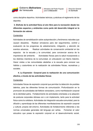 Gobierno Bolivariano
de Venezuela
Ministerio del Poder Popular
para la Educación
Dirección General
de Currículo
como disciplina deportiva. Actividades teóricas y prácticas el reglamento de los
deportes.
3. Disfrute de la actividad física al aire libre para la recreación desde los
diferentes espacios y ambientes como parte del desarrollo integral en la
formación de valores
Contenidos
Actividades de sensibilización sobre autoprotección y fenómenos naturales que
causan desastres. Realizar simulacros para dar seguimientos, control y
evaluación de los programas de adiestramiento, mitigación, y atención de
eventos adversos. Realizar actividades de conservación ambiental en los
espacios de la escuela y la comunidad, para concienciar acerca de la
importancia del ambiente. Actividades físicas para la salud incorporando a
los distintos miembros de la comunidad, en articulación con Barrio Adentro.
Hacer visitas a las comunidades aledañas a la escuela para conocer sus
hábitos y costumbres en la realización de actividades físicas, recreativas y
sociales.
4. La Expresión Corporal para la realización de una comunicación
efectiva, a través de las actividades físicas
Contenidos
Actividades físicas de expresión corporal que permitan la detección de posibles
talentos, para las diferentes formas de comunicación. Profundización en la
promoción de actividades del folklore venezolano, como manifestación corporal
de la identidad patria. Fortalecimiento de actividades orientadas a la adopción
de posturas corporales idóneas con o sin implemento, tanto para la actividad
física como la cotidiana. Actividades de integración escuela-comunidad, para la
difusión y aprendizaje de las diferentes manifestaciones de expresión corporal
y cultural, propios del entorno. Actividades de fortalecimiento referentes a las
normas universales generales del lenguaje por señas. Fomentar el valor
educativo que posee la expresión corporal en el desenvolvimiento social.
188
 