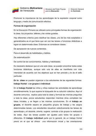 Gobierno Bolivariano
de Venezuela
Ministerio del Poder Popular
para la Educación
Dirección General
de Currículo
Promover la importancia de los aprendizajes de la expresión corporal como
lenguaje y medio de comunicación efectiva.
Formas de organización
En la Educación Primaria se utilizará como principales formas de organización:
la clase, los proyectos, talleres y las visitas guiadas.
Hay diferentes criterios para clasificar las clases, uno de los más aceptados o
generalizados es el que tiene que ver con las tareas o funciones didácticas a
lograr en determinada clase. Entonces se consideran clases:
De apropiación de nuevos contenidos.
Para el desarrollo de habilidades y hábitos.
De sistematización
De control de los conocimientos, hábitos y habilidades.
Es necesario destacar que en una sola clase, se pueden encontrar todas estas
funciones didácticas, aunque solo una de ellas se manifiesta con más
intensidad de acuerdo con los objetivos que se han previsto y le da el sello
particular.
En la clase se pueden organizar a los estudiantes de las siguientes formas:
trabajo frontal o en grupos o individual.
En el trabajo frontal los niños y niñas realizan las actividades de aprendizaje
simultáneamente, lo que supone la búsqueda de su solución colectiva. Aquí el
docente comunica, explica para toda la clase y formula las mismas preguntas
a toda la clase, pocos estudiantes responden mientras otros completan las
ideas iniciales, y se llegan a las mismas conclusiones. En el trabajo en
grupos, el docente separa en pequeños grupos de trabajo y les asigna
determinadas tareas. Los estudiantes resuelven colectivamente las tareas de
aprendizaje y el docente, orienta, sugiere, controla a los grupos la realización
de estas. Aquí las tareas pueden ser iguales para todos los grupos o
diferentes. El trabajo individual parte por lo general, de un trabajo frontal
previo en el que se ofrece una información inicial y las orientaciones
189
 