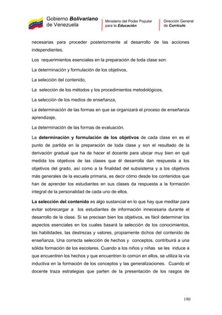 Gobierno Bolivariano
de Venezuela
Ministerio del Poder Popular
para la Educación
Dirección General
de Currículo
necesarias para proceder posteriormente al desarrollo de las acciones
independientes.
Los requerimientos esenciales en la preparación de toda clase son:
La determinación y formulación de los objetivos,
La selección del contenido,
La selección de los métodos y los procedimientos metodológicos,
La selección de los medios de enseñanza,
La determinación de las formas en que se organizará el proceso de enseñanza
aprendizaje,
La determinación de las formas de evaluación.
La determinación y formulación de los objetivos de cada clase en es el
punto de partida en la preparación de toda clase y son el resultado de la
derivación gradual que ha de hacer el docente para ubicar muy bien en qué
medida los objetivos de las clases que él desarrolla dan respuesta a los
objetivos del grado, así como a la finalidad del subsistema y a los objetivos
más generales de la escuela primaria, es decir cómo desde los contenidos que
han de aprender los estudiantes en sus clases da respuesta a la formación
integral de la personalidad de cada uno de ellos.
La selección del contenido es algo sustancial en lo que hay que meditar para
evitar sobrecargar a los estudiantes de información innecesaria durante el
desarrollo de la clase. Si se precisan bien los objetivos, es fácil determinar los
aspectos esenciales en los cuales basará la selección de los conocimientos,
las habilidades, las destrezas y valores, propiamente dichos del contenido de
enseñanza. Una correcta selección de hechos y conceptos, contribuirá a una
sólida formación de los escolares. Cuando a los niños y niñas se les induce a
que encuentren los hechos y que encuentren lo común en ellos, se utiliza la vía
inductiva en la formación de los conceptos y las generalizaciones. Cuando el
docente traza estrategias que parten de la presentación de los rasgos de
190
 