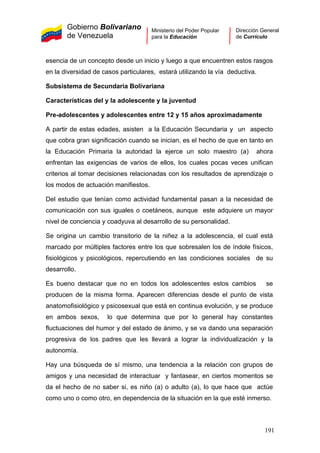 Gobierno Bolivariano
de Venezuela
Ministerio del Poder Popular
para la Educación
Dirección General
de Currículo
esencia de un concepto desde un inicio y luego a que encuentren estos rasgos
en la diversidad de casos particulares, estará utilizando la vía deductiva.
Subsistema de Secundaria Bolivariana
Características del y la adolescente y la juventud
Pre-adolescentes y adolescentes entre 12 y 15 años aproximadamente
A partir de estas edades, asisten a la Educación Secundaria y un aspecto
que cobra gran significación cuando se inician, es el hecho de que en tanto en
la Educación Primaria la autoridad la ejerce un solo maestro (a) ahora
enfrentan las exigencias de varios de ellos, los cuales pocas veces unifican
criterios al tomar decisiones relacionadas con los resultados de aprendizaje o
los modos de actuación manifiestos.
Del estudio que tenían como actividad fundamental pasan a la necesidad de
comunicación con sus iguales o coetáneos, aunque este adquiere un mayor
nivel de conciencia y coadyuva al desarrollo de su personalidad.
Se origina un cambio transitorio de la niñez a la adolescencia, el cual está
marcado por múltiples factores entre los que sobresalen los de índole físicos,
fisiológicos y psicológicos, repercutiendo en las condiciones sociales de su
desarrollo.
Es bueno destacar que no en todos los adolescentes estos cambios se
producen de la misma forma. Aparecen diferencias desde el punto de vista
anatomofisiológico y psicosexual que está en continua evolución, y se produce
en ambos sexos, lo que determina que por lo general hay constantes
fluctuaciones del humor y del estado de ánimo, y se va dando una separación
progresiva de los padres que les llevará a lograr la individualización y la
autonomía.
Hay una búsqueda de sí mismo, una tendencia a la relación con grupos de
amigos y una necesidad de interactuar y fantasear, en ciertos momentos se
da el hecho de no saber si, es niño (a) o adulto (a), lo que hace que actúe
como uno o como otro, en dependencia de la situación en la que esté inmerso.
191
 