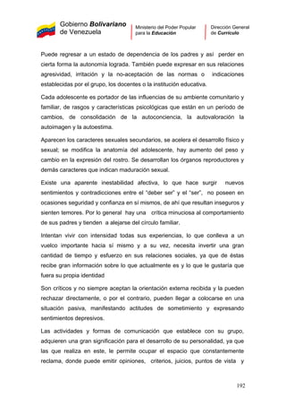 Gobierno Bolivariano
de Venezuela
Ministerio del Poder Popular
para la Educación
Dirección General
de Currículo
Puede regresar a un estado de dependencia de los padres y así perder en
cierta forma la autonomía lograda. También puede expresar en sus relaciones
agresividad, irritación y la no-aceptación de las normas o indicaciones
establecidas por el grupo, los docentes o la institución educativa.
Cada adolescente es portador de las influencias de su ambiente comunitario y
familiar, de rasgos y características psicológicas que están en un período de
cambios, de consolidación de la autoconciencia, la autovaloración la
autoimagen y la autoestima.
Aparecen los caracteres sexuales secundarios, se acelera el desarrollo físico y
sexual; se modifica la anatomía del adolescente, hay aumento del peso y
cambio en la expresión del rostro. Se desarrollan los órganos reproductores y
demás caracteres que indican maduración sexual.
Existe una aparente inestabilidad afectiva, lo que hace surgir nuevos
sentimientos y contradicciones entre el “deber ser” y el “ser”, no poseen en
ocasiones seguridad y confianza en sí mismos, de ahí que resultan inseguros y
sienten temores. Por lo general hay una crítica minuciosa al comportamiento
de sus padres y tienden a alejarse del círculo familiar.
Intentan vivir con intensidad todas sus experiencias, lo que conlleva a un
vuelco importante hacia sí mismo y a su vez, necesita invertir una gran
cantidad de tiempo y esfuerzo en sus relaciones sociales, ya que de éstas
recibe gran información sobre lo que actualmente es y lo que le gustaría que
fuera su propia identidad
Son críticos y no siempre aceptan la orientación externa recibida y la pueden
rechazar directamente, o por el contrario, pueden llegar a colocarse en una
situación pasiva, manifestando actitudes de sometimiento y expresando
sentimientos depresivos.
Las actividades y formas de comunicación que establece con su grupo,
adquieren una gran significación para el desarrollo de su personalidad, ya que
las que realiza en este, le permite ocupar el espacio que constantemente
reclama, donde puede emitir opiniones, criterios, juicios, puntos de vista y
192
 