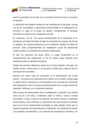 Gobierno Bolivariano
de Venezuela
Ministerio del Poder Popular
para la Educación
Dirección General
de Currículo
asumir una posición. Es por ello que la posición social que ocupe en el grupo
es esencial.
La aprobación del maestro comienza a ser sustituida por la del grupo, ya que
una de las necesidades y aspiraciones fundamentales en la adolescencia es
encontrar un lugar en el grupo de iguales. Gradualmente, el bienestar
emocional se relaciona con la aceptación de este.
En ocasiones, una de las causas fundamentales de la indisciplina en la
escuela es que tratan de buscar el lugar no encontrado en el grupo, de ahí que
no adopten, las mejores posiciones en sus relaciones tratando de llamar la
atención. Estos comportamientos de inadaptación social del adolescente
pueden conducir a la aparición de conductas inadecuadas.
Si bien las opiniones del grupo tienen un papel fundamental en el
comportamiento del adolescente, la de los padres sigue teniendo gran
importancia para su bienestar emocional.
Surgen las primeras reflexiones acerca de la futura profesión, del lugar que
desean ocupar, aunque esto no se da igual en todos (as) y algunos solo se
preocupan por el presente.
Aparece una mayor toma de conciencia en la interiorización del mundo
exterior, se produce una interacción de lo interior con lo exterior, donde juega
un papel rector la actividad y la comunicación como procesos que dinamizan
esta interrelación. Esto lo conduce al descubrimiento de su propio proceso de
desarrollo individual y a su maduración personal.
Este proceso de interiorización lleva al adolescente a descubrir una manera
nueva de ser y de estar, a reflexionar sobre sí mismo y sobre el mundo
circundante, a darse cuenta de la aparición de nuevas fuerzas y tendencias
menos difusas y más uniformes, y a exteriorizar una nueva fuerza de voluntad,
que es una de las características principales en estas edades; hecho que no
impide la existencia de desconfianzas e inhibiciones, de momentos de tristeza
y de actitudes contradictorias y en ocasiones de expresiones incorrectas. Los
193
 
