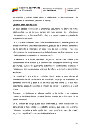 Gobierno Bolivariano
de Venezuela
Ministerio del Poder Popular
para la Educación
Dirección General
de Currículo
sentimientos y valores éticos como la honestidad, la responsabilidad, la
solidaridad, el patriotismo, y el amor al trabajo.
Jóvenes entre 15 y 19 años
En estas edades continúan en la Enseñanza Secundaria y a diferencia de los
adolescentes, en los jóvenes, surgen con más fuerzas las reflexiones
relacionadas con la futura profesión y hay una mayor toma de conciencia de
sus posibilidades reales.
De la crítica en ocasiones hasta cruel de la etapa anterior, en esta aparece la
crítica constructiva y la autocrítica reflexiva, producto de la toma de conciencia
de lo correcto o incorrecto en cada una de sus acciones. Hay una
diferenciación de su persona como un todo único que se alcanza gracias a un
nivel superior de autoconciencia y autovaloración.
La existencia de actitudes, opiniones, exigencias, valoraciones propias y un
conocimiento de la realidad que conforma una concepción científica y moral
del mundo. Surgen de igual forma determinados sentimientos, intereses y
necesidades con una adecuada jerarquía de valores y de motivos dominantes
y estables.
La comunicación y la actividad continúan siendo aspectos esenciales en el
afianzamiento de la personalidad en formación. El grupo de coetáneos va
perdiendo influencia, y pasa a ser el amigo (a) más íntimo (a) lo que más
ascendencia posee. Se acentúa la relación de pareja y la prefieren a la del
grupo.
Empiezan a desligarse en alguna medida de la familia, y se proponen
proyectos de vida de índole personal, familiar y social, en la búsqueda de su
propia identidad.
En su relación de pareja, puede estar enamorado, y tener una relación con
compromiso a largo plazo, es probable también, que inicie sus primeras
relaciones sexuales y esto puede ser muy importante para dar mayor
seguridad y significación a su propia identidad sexual.
195
 